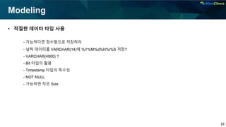 16
Modeling
• 적절한 데이터 타입 사용
- 가능하다면 정수형으로 저장하라
- 날짜 데이터를 VARCHAR(14)에 %Y%M%d%H%i%S 저장?
- VARCHAR(4000) ?
- Bit 타입의 활용
- Timestamp 타입의 특수성
- NOT NULL
- 가능하면 작은 Size
 