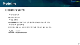 17
Modeling
• 테이블 파티셔닝 남용 주의
- 파티셔닝의 목적
- 파티셔닝 제약조건
- 파티션 프루닝
- Primary Key가 변경되었다는 것을 잊지 말자 (App에서 SQL을 변경)
- 파티셔닝 키 함수의 확인
파티션에 사용할 수는 있으나, 파티션 프루닝을 지원하지 않는 함수 검토
- MySQL : explain ~
- MariaDB : explain partitions ~
 