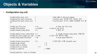 20
Objects & Variables
• Configuration (my.cnf)
innodb_buffer_pool_size = # Max 80% of physical memory
innodb_buffer_pool_instances = # buffer_pool 크기에 따라 1G이상 고려
innodb_buffer_pool_chunk_size = # buffer_pool 크기가 128GB 이상일때 크기 증
가
innodb_log_file_size = 1G # redo log file size
innodb_flush_method = O_DIRECT # data & log flush
innodb_thread_sleep_delay = 0 # 절전 off
innodb_adaptive_max_sleep_delay = 0 # innodb_thread_sleep_delay 자동조정
innodb_max_dirty_pages_pct_lwm = 0.001 # 최소 더티 페이지 비율
innodb_read_ahead_threshold = 64 # read ahead 페이지수
innodb_thread_concurrency = 0 # 최대 동시 수행 thread수.auto
innodb_purge_thread = 4
innodb_read_io_thread = 4
innodb_write_io_thread = 4
innodb_io_capacity = 20000
thread_handling = pool_of_threads
 