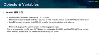 21
Objects & Variables
• InnoDB 제약 조건
– InnoDB tables can have a maximum of 1,017 columns
– The maximum size for BLOB and TEXT columns is 4GB. This also applies to LONGBLOB and LONGTEXT
– MariaDB imposes a row-size limit of 65,535 bytes for the combined sizes of all columns
– The innodb_large_prefix system variable enables large prefix sizes
That is, when enabled InnoDB uses 3072B index key prefixes for DYNAMIC and COMPRESSED row formats
When disabled, it uses 787B key prefixes for tables of any row format
 