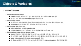 22
Objects & Variables
• InnoDB Variables
– Innodb thread concurrency
■ default가 0으로 자동 최적값 찾아가는 상태인데, 권고사항은 core * 2로 설정
■ 권고값 이상 늘리면 context switching 가능성이 있음
– Innodb purge thread
■ 데이터가 단일 테이블에 집중되어 있다면 MySQL에서는 최대한 낮게 유지하라고 권고
■ multi table이라면 현재 설정값 감안하여 늘려주고 모니터링
– Innodb buffer pool chunk size
■ 10.5 deprecated : buffer pool instances
■ Buffer pool size 크기가 128GB 보다 크면 chunk size 늘려주라고 권고
– Innodb read io thread, Innodb write io thread
■ 10.5 버전부터는 위 파라미터 2개가 비동기 I/O 쓰레드를 의미하는 것으로 변경
■ 각 세팅값에 256을 곱한 값이 백그라운드 쓰레드 풀에서 동시에 완료할 수 있는 최대 요청 수
■ show innodb status에서 pending read request를 참조
■ 만약 DB I/O에 대한 전반적인 성능 튜닝이 목적이라면, Innodb_io_capacity 튜닝이 더 효율적
 