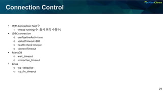 29
Connection Control
▪ WAS Connection Pool 수
○ thread running 수 (동시 쿼리 수행수)
▪ JDBC connection
○ usePipelineAuth=false
○ socketTimeout=180
○ health check timeout
○ connectTimeout
▪ MariaDB
○ wait_timeout
○ interactive_timeout
▪ Linux
○ tcp_keepalive
○ tcp_fin_timeout
 