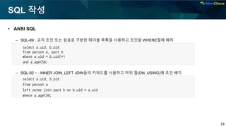 33
SQL 작성
• ANSI SQL
– SQL-89 : 교차 조인 또는 쉼표로 구분된 테이블 목록을 사용하고 조인을 WHERE절에 배치
– SQL-92 ~ : INNER JOIN, LEFT JOIN등의 키워드를 사용하고 하위 절(ON, USING)에 조건 배치
select a.uid, b.pid
from person a
left outer join part b on b.uid = a.uid
where a.age<50;
select a.uid, b.pid
from person a, part b
where a.uid = b.uid(+)
and a.age<50;
 