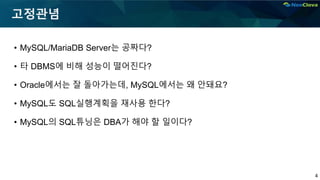 4
고정관념
• MySQL/MariaDB Server는 공짜다?
• 타 DBMS에 비해 성능이 떨어진다?
• Oracle에서는 잘 돌아가는데, MySQL에서는 왜 안돼요?
• MySQL도 SQL실행계획을 재사용 한다?
• MySQL의 SQL튜닝은 DBA가 해야 할 일이다?
 