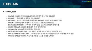 44
EXPLAIN
• select_type
– SIMPLE : UNION 이나 SUBQUERY를 사용하지 않는 단순 SELECT
– PRIMARY : 쿼리 제일 바깥쪽에 있는 SELECT
– DERIVED : SELECT절로 추출된 테이블로 FROM절 내부의 SUBQUERY의미
– UNION : UNION절에서 두번째 이후 SELECT, 첫번째는 DERIVED
– DEPENDENT UNION : 내부 쿼리가 외부 값을 참조하는 UNION절 테이블
– UNION RESULT : UNION 결과 값에 대한 임시 테이블
– SUBQUERY : FROM절 이외의 서브 쿼리 의미
– DEPENDENT SUBQUERY : 서브쿼리가 바깥쪽 SELECT절의 컬럼 값을 참조
– UNCACHEABLE SUBQUERY : 서브쿼리 결과가 외부 쿼리의 변하는 값에 따라 매번 새로 생성
– UNCACHEABLE UNION : 캐싱이 불가능한 요소를 포함한 UNION
 