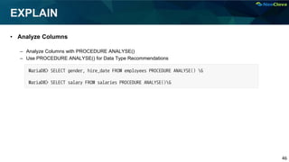46
EXPLAIN
• Analyze Columns
– Analyze Columns with PROCEDURE ANALYSE()
– Use PROCEDURE ANALYSE() for Data Type Recommendations
MariaDB> SELECT gender, hire_date FROM employees PROCEDURE ANALYSE() G
MariaDB> SELECT salary FROM salaries PROCEDURE ANALYSE()G
 