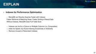 47
EXPLAIN
• Indexes for Performance Optimization
– MariaDB can Resolve Queries Faster with Indexes
Faster Retrieval of Matching Rows, Faster Sorting of Result Sets
Without Indexes, MariaDB does Full Table Scan
– Indexes can be for a Column or Multiple Columns (i.e.,Composites)
– Index for Speed, but Avoid Indexing Excessively or Arbitrarily
– Remove Unused or Redundant Indexes
 