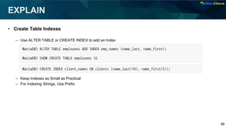 48
EXPLAIN
• Create Table Indexes
– Use ALTER TABLE or CREATE INDEX to add an Index
– Keep Indexes as Small as Practical
– For Indexing Strings, Use Prefix
MariaDB> ALTER TABLE employees ADD INDEX emp_names (name_last, name_first);
MariaDB> SHOW CREATE TABLE employees G
MariaDB> CREATE INDEX client_names ON clients (name_last(10), name_first(5));
 