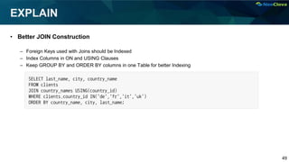 49
EXPLAIN
• Better JOIN Construction
– Foreign Keys used with Joins should be Indexed
– Index Columns in ON and USING Clauses
– Keep GROUP BY and ORDER BY columns in one Table for better Indexing
SELECT last_name, city, country_name
FROM clients
JOIN country_names USING(country_id)
WHERE clients.country_id IN('de','fr','it','uk')
ORDER BY country_name, city, last_name;
 