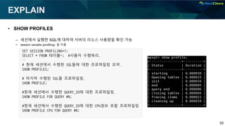 50
EXPLAIN
• SHOW PROFILES
– 세션에서 실행한 SQL에 대하여 서버의 리소스 사용량을 확인 가능
– session variable (profiling) 을 이용
SET SESSION PROFILING=1;
SELECT * FROM 테이블~; #사용자 수행쿼리.
…
# 현재 세션에서 수행한 SQL들에 대한 프로파일링 요약.
SHOW PROFILES;
# 마지막 수행된 SQL을 프로파일링.
SHOW PROFILE;
#현재 세션에서 수행한 QUERY_ID에 대한 프로파일링.
SHOW PROFILE FOR QUERY #N;
#현재 세션에서 수행한 QUERY_ID에 대한 CPU정보 포함 프로파일링
SHOW PROFILE CPU FOR QUERY #N;
 