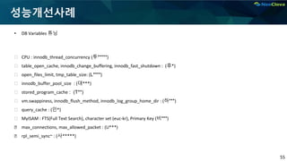 55
성능개선사례
• DB Variables 튜닝
⮚ CPU : innodb_thread_concurrency (투*****)
⮚ table_open_cache, innodb_change_buffering, innodb_fast_shutdown : (후*)
⮚ open_files_limit, tmp_table_size: (L****)
⮚ innodb_buffer_pool_size : (대***)
⮚ stored_program_cache : (T**)
⮚ vm.swappiness, innodb_flush_method, innodb_log_group_home_dir : (하***)
⮚ query_cache : (인*)
⮚ MyISAM : FTS(Full Text Search), character set (euc-kr), Primary Key (비***)
⮚ max_connections, max_allowed_packet : (U***)
⮚ rpl_semi_sync~ : (사*****)
 