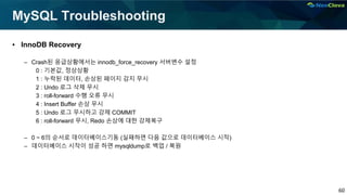 60
MySQL Troubleshooting
▪ InnoDB Recovery
– Crash된 응급상황에서는 innodb_force_recovery 서버변수 설정
0 : 기본값, 정상상황
1 : 누락된 데이터, 손상된 페이지 감지 무시
2 : Undo 로그 삭제 무시
3 : roll-forward 수행 오류 무시
4 : Insert Buffer 손상 무시
5 : Undo 로그 무시하고 강제 COMMIT
6 : roll-forward 무시, Redo 손상에 대한 강제복구
– 0 ~ 6의 순서로 데이터베이스기동 (실패하면 다음 값으로 데이터베이스 시작)
– 데이터베이스 시작이 성공 하면 mysqldump로 백업 / 복원
 