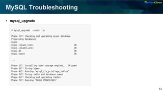 61
MySQL Troubleshooting
▪ mysql_upgrade
# mysql_upgrade –uroot –p
Phase 1/7: Checking and upgrading mysql database
Processing databases
mysql
mysql.column_stats OK
mysql.columns_priv OK
mysql.db OK
mysql.event OK
...
Phase 2/7: Installing used storage engines... Skipped
Phase 3/7: Fixing views
Phase 4/7: Running 'mysql_fix_privilege_tables'
Phase 5/7: Fixing table and database names
Phase 6/7: Checking and upgrading tables
Phase 7/7: Running 'FLUSH PRIVILEGES'
 