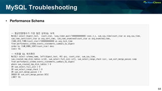 64
MySQL Troubleshooting
▪ Performance Schema
-- 평균반환행수가 가장 많은 상위SQL 10개
MySQL> select digest_text, count_star, (avg_timer_wait/1000000000000) exec_t_s, sum_cpu_time/count_star as avg_cpu_time,
sum_rows_sent/count_star as avg_sent_rows, sum_rows_examined/count_star as avg_examined_rows,
(SUM_LOCK_TIME/count_star)/1000000000000 as avg_lock_time
from performance_schema.events_statements_summary_by_digest
order by (SUM_ROWS_SENT/count_star) desc
limit 10;
-- 비효율 SQL 쿼리확인
MySQL> select schema_name, left(digest_text, 40) qry, count_star, sum_cpu_time,
sum_created_tmp_disk_tables sctdt, sum_select_full_join ssfj, sum_select_range_check ssrc, sum_sort_merge_passes ssmp
from performance_schema.events_statements_summary_by_digest
where sum_created_tmp_disk_tables > 0
OR sum_select_full_join > 0
OR sum_select_range_check > 0
OR sum_sort_merge_passes > 0
ORDER BY sum_sort_merge_passes DESC
LIMIT 10;
 