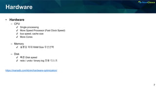 7
Hardware
• Hardware
– CPU
✔ Single processing
✔ More Speed Processor (Fast Clock Speed)
✔ bus speed, cache size
✔ More Cores
– Memory
✔ 슬롯당 최대 RAM Size 우선선택
– Disk
✔ 빠른 Disk speed
✔ redo / undo / binary log 전용 디스크
https://mariadb.com/kb/en/hardware-optimization/
 