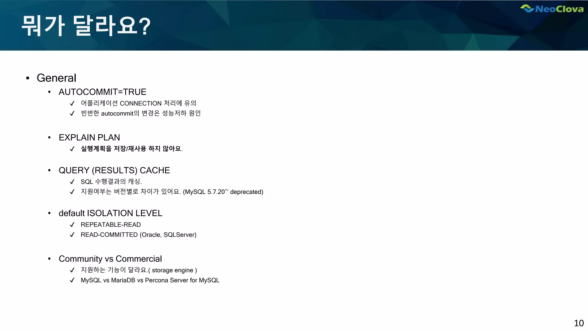 10
뭐가 달라요?
▪ General
• AUTOCOMMIT=TRUE
✔ 어플리케이션 CONNECTION 처리에 유의
✔ 빈번한 autocommit의 변경은 성능저하 원인
• EXPLAIN PLAN
✔ 실행계획을 저장/재사용 하지 않아요.
• QUERY (RESULTS) CACHE
✔ SQL 수행결과의 캐싱.
✔ 지원여부는 버전별로 차이가 있어요. (MySQL 5.7.20~ deprecated)
• default ISOLATION LEVEL
✔ REPEATABLE-READ
✔ READ-COMMITTED (Oracle, SQLServer)
• Community vs Commercial
✔ 지원하는 기능이 달라요.( storage engine )
✔ MySQL vs MariaDB vs Percona Server for MySQL
 