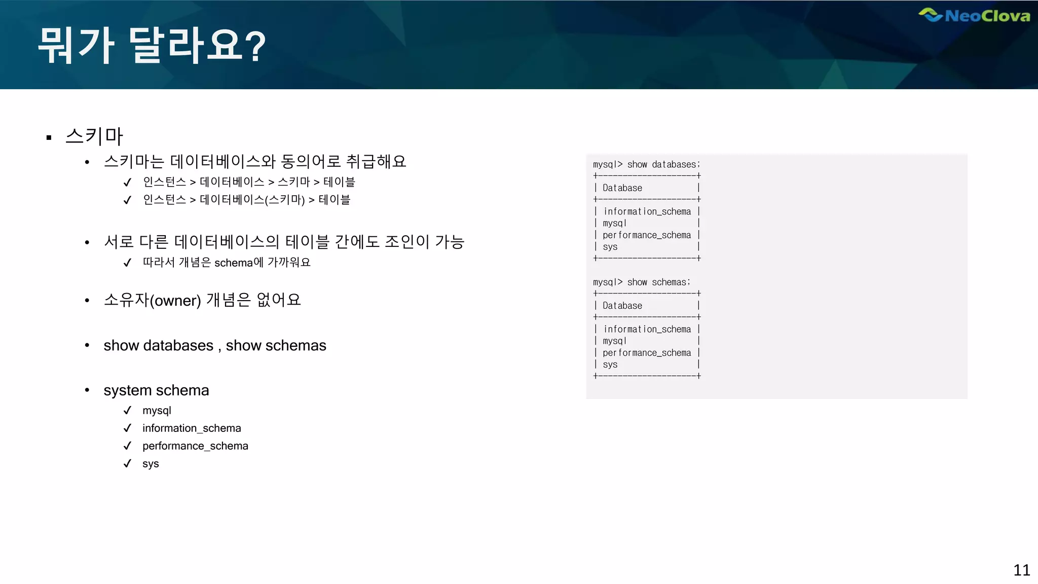 11
뭐가 달라요?
▪ 스키마
• 스키마는 데이터베이스와 동의어로 취급해요
✔ 인스턴스 > 데이터베이스 > 스키마 > 테이블
✔ 인스턴스 > 데이터베이스(스키마) > 테이블
• 서로 다른 데이터베이스의 테이블 간에도 조인이 가능
✔ 따라서 개념은 schema에 가까워요
• 소유자(owner) 개념은 없어요
• show databases , show schemas
• system schema
✔ mysql
✔ information_schema
✔ performance_schema
✔ sys
mysql> show databases;
+--------------------+
| Database |
+--------------------+
| information_schema |
| mysql |
| performance_schema |
| sys |
+--------------------+
mysql> show schemas;
+--------------------+
| Database |
+--------------------+
| information_schema |
| mysql |
| performance_schema |
| sys |
+--------------------+
 