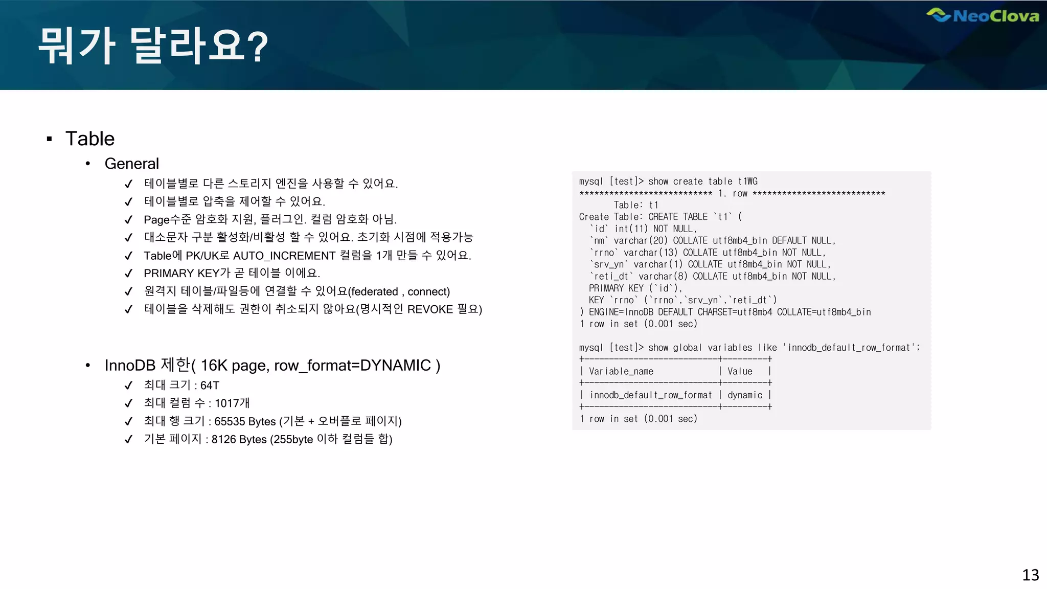 13
뭐가 달라요?
▪ Table
• General
✔ 테이블별로 다른 스토리지 엔진을 사용할 수 있어요.
✔ 테이블별로 압축을 제어할 수 있어요.
✔ Page수준 암호화 지원, 플러그인. 컬럼 암호화 아님.
✔ 대소문자 구분 활성화/비활성 할 수 있어요. 초기화 시점에 적용가능
✔ Table에 PK/UK로 AUTO_INCREMENT 컬럼을 1개 만들 수 있어요.
✔ PRIMARY KEY가 곧 테이블 이에요.
✔ 원격지 테이블/파일등에 연결할 수 있어요(federated , connect)
✔ 테이블을 삭제해도 권한이 취소되지 않아요(명시적인 REVOKE 필요)
• InnoDB 제한( 16K page, row_format=DYNAMIC )
✔ 최대 크기 : 64T
✔ 최대 컬럼 수 : 1017개
✔ 최대 행 크기 : 65535 Bytes (기본 + 오버플로 페이지)
✔ 기본 페이지 : 8126 Bytes (255byte 이하 컬럼들 합)
mysql [test]> show create table t1G
*************************** 1. row ***************************
Table: t1
Create Table: CREATE TABLE `t1` (
`id` int(11) NOT NULL,
`nm` varchar(20) COLLATE utf8mb4_bin DEFAULT NULL,
`rrno` varchar(13) COLLATE utf8mb4_bin NOT NULL,
`srv_yn` varchar(1) COLLATE utf8mb4_bin NOT NULL,
`reti_dt` varchar(8) COLLATE utf8mb4_bin NOT NULL,
PRIMARY KEY (`id`),
KEY `rrno` (`rrno`,`srv_yn`,`reti_dt`)
) ENGINE=InnoDB DEFAULT CHARSET=utf8mb4 COLLATE=utf8mb4_bin
1 row in set (0.001 sec)
mysql [test]> show global variables like 'innodb_default_row_format';
+---------------------------+---------+
| Variable_name | Value |
+---------------------------+---------+
| innodb_default_row_format | dynamic |
+---------------------------+---------+
1 row in set (0.001 sec)
 