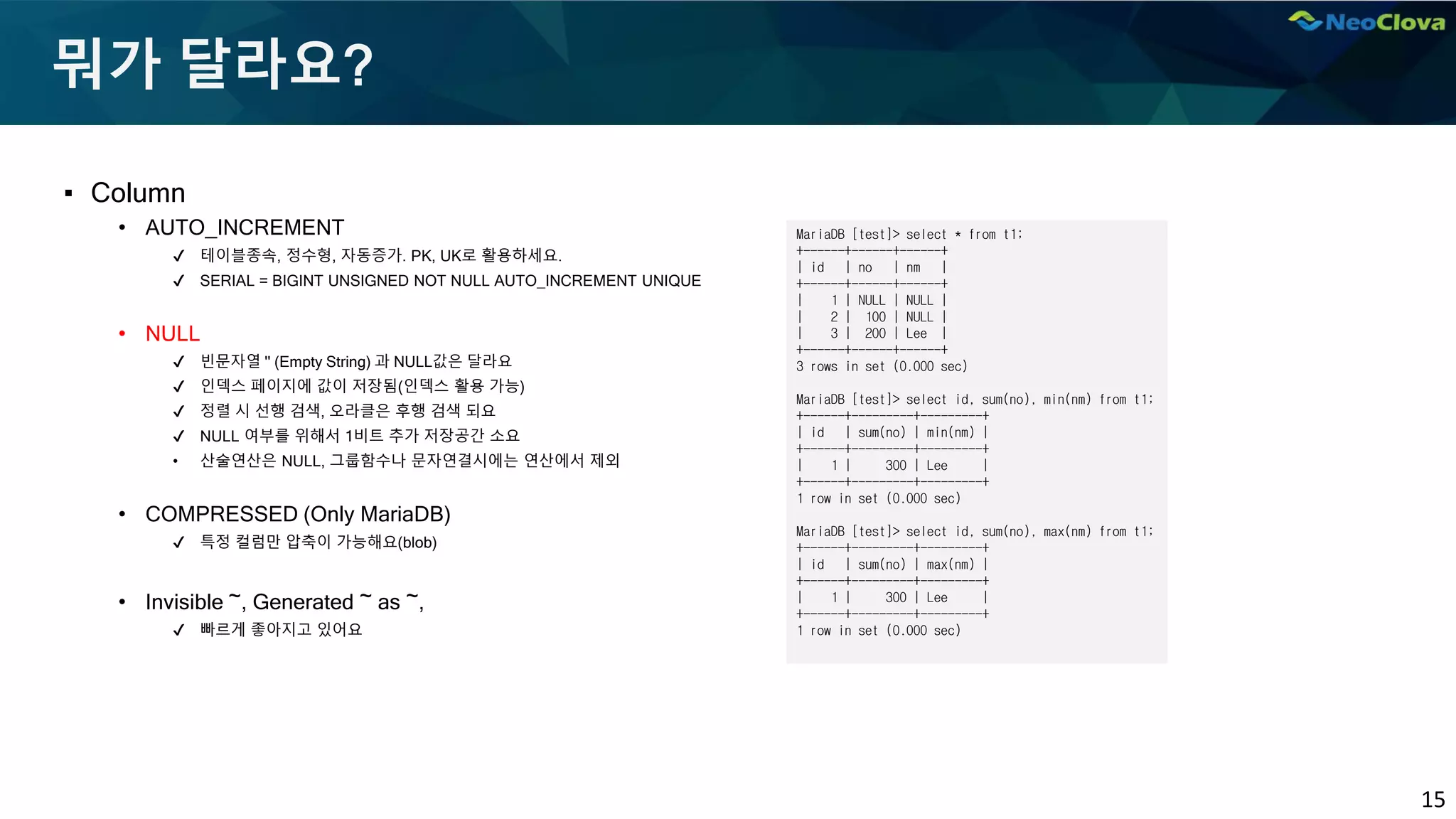 15
뭐가 달라요?
▪ Column
• AUTO_INCREMENT
✔ 테이블종속, 정수형, 자동증가. PK, UK로 활용하세요.
✔ SERIAL = BIGINT UNSIGNED NOT NULL AUTO_INCREMENT UNIQUE
• NULL
✔ 빈문자열 '' (Empty String) 과 NULL값은 달라요
✔ 인덱스 페이지에 값이 저장됨(인덱스 활용 가능)
✔ 정렬 시 선행 검색, 오라클은 후행 검색 되요
✔ NULL 여부를 위해서 1비트 추가 저장공간 소요
• 산술연산은 NULL, 그룹함수나 문자연결시에는 연산에서 제외
• COMPRESSED (Only MariaDB)
✔ 특정 컬럼만 압축이 가능해요(blob)
• Invisible ~, Generated ~ as ~,
✔ 빠르게 좋아지고 있어요
MariaDB [test]> select * from t1;
+------+------+------+
| id | no | nm |
+------+------+------+
| 1 | NULL | NULL |
| 2 | 100 | NULL |
| 3 | 200 | Lee |
+------+------+------+
3 rows in set (0.000 sec)
MariaDB [test]> select id, sum(no), min(nm) from t1;
+------+---------+---------+
| id | sum(no) | min(nm) |
+------+---------+---------+
| 1 | 300 | Lee |
+------+---------+---------+
1 row in set (0.000 sec)
MariaDB [test]> select id, sum(no), max(nm) from t1;
+------+---------+---------+
| id | sum(no) | max(nm) |
+------+---------+---------+
| 1 | 300 | Lee |
+------+---------+---------+
1 row in set (0.000 sec)
 