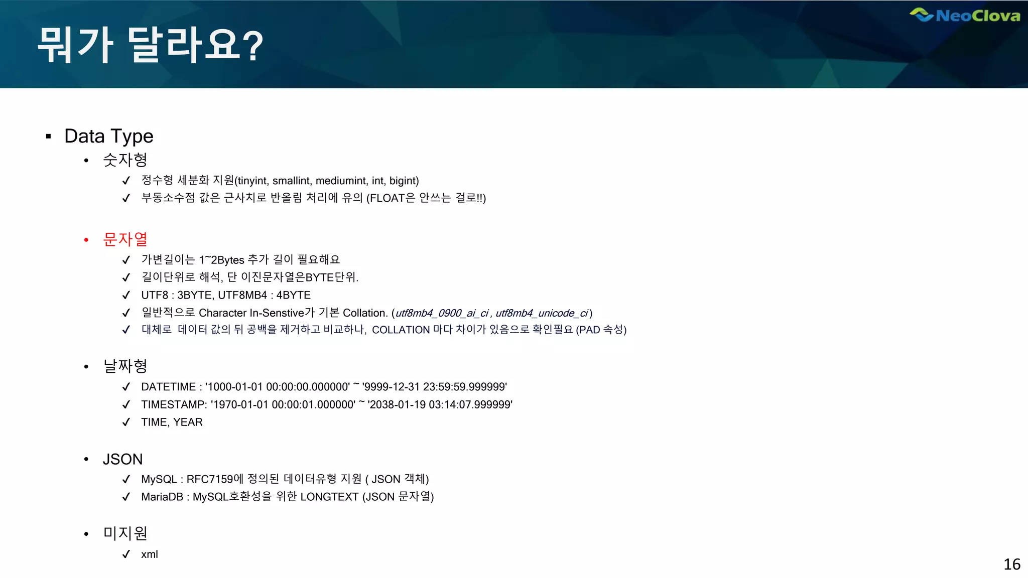 16
뭐가 달라요?
▪ Data Type
• 숫자형
✔ 정수형 세분화 지원(tinyint, smallint, mediumint, int, bigint)
✔ 부동소수점 값은 근사치로 반올림 처리에 유의 (FLOAT은 안쓰는 걸로!!)
• 문자열
✔ 가변길이는 1~2Bytes 추가 길이 필요해요
✔ 길이단위로 해석, 단 이진문자열은BYTE단위.
✔ UTF8 : 3BYTE, UTF8MB4 : 4BYTE
✔ 일반적으로 Character In-Senstive가 기본 Collation. (utf8mb4_0900_ai_ci , utf8mb4_unicode_ci )
✔ 대체로 데이터 값의 뒤 공백을 제거하고 비교하나, COLLATION 마다 차이가 있음으로 확인필요 (PAD 속성)
• 날짜형
✔ DATETIME : '1000-01-01 00:00:00.000000' ~ '9999-12-31 23:59:59.999999'
✔ TIMESTAMP: '1970-01-01 00:00:01.000000' ~ '2038-01-19 03:14:07.999999'
✔ TIME, YEAR
• JSON
✔ MySQL : RFC7159에 정의된 데이터유형 지원 ( JSON 객체)
✔ MariaDB : MySQL호환성을 위한 LONGTEXT (JSON 문자열)
• 미지원
✔ xml
 