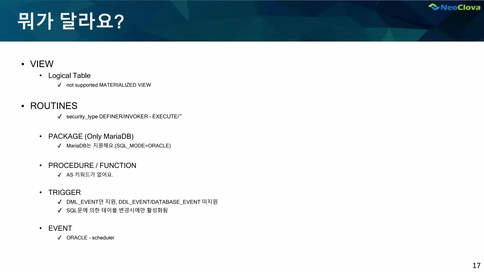 17
뭐가 달라요?
▪ VIEW
• Logical Table
✔ not supported MATERIALIZED VIEW
▪ ROUTINES
✔ security_type DEFINER/INVOKER – EXECUTE/~
• PACKAGE (Only MariaDB)
✔ MariaDB는 지원해요.(SQL_MODE=ORACLE)
• PROCEDURE / FUNCTION
✔ AS 키워드가 없어요.
• TRIGGER
✔ DML_EVENT만 지원, DDL_EVENT/DATABASE_EVENT 미지원
✔ SQL문에 의한 테이블 변경시에만 활성화됨
• EVENT
✔ ORACLE - scheduler
 