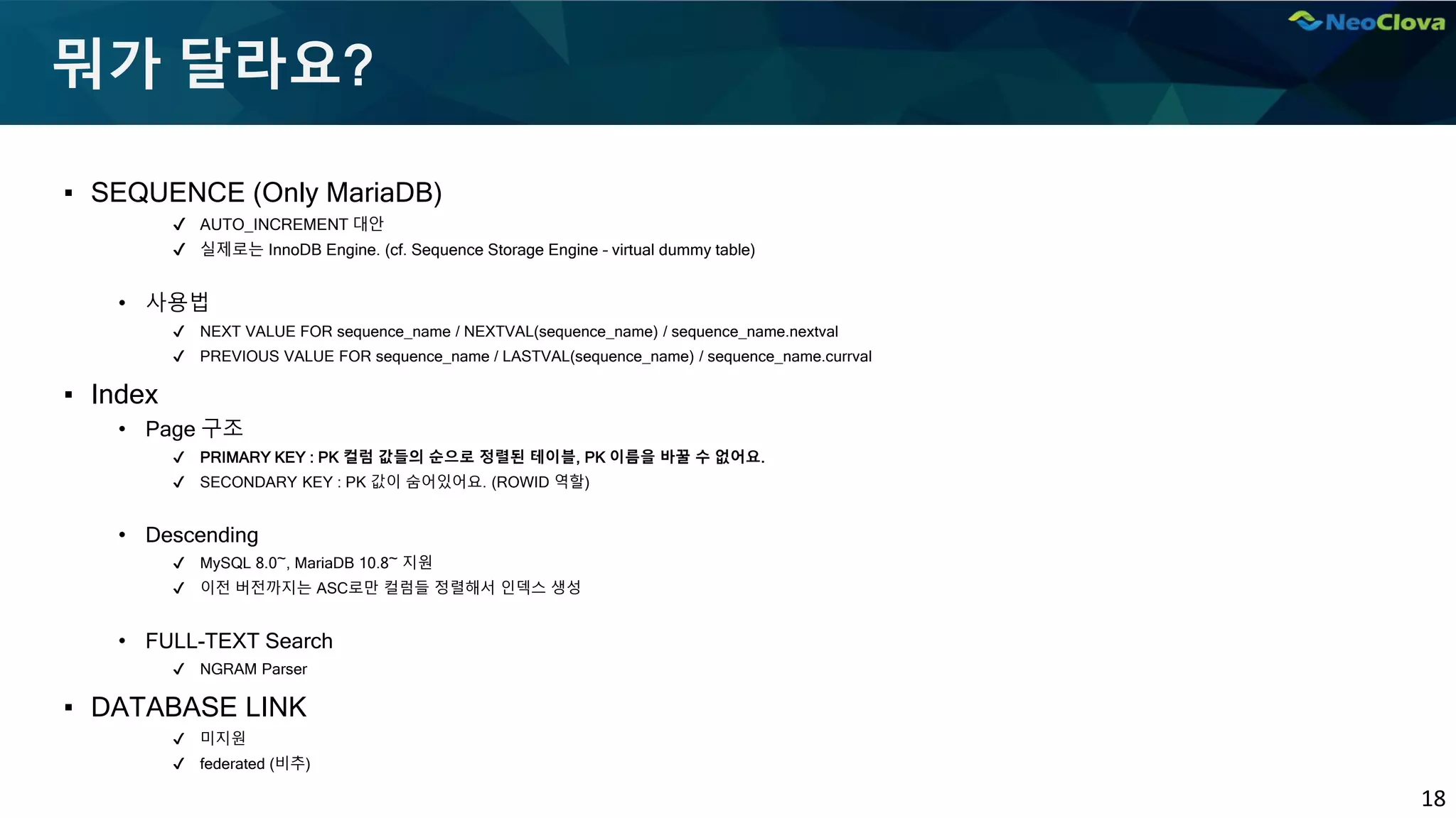 18
뭐가 달라요?
▪ SEQUENCE (Only MariaDB)
✔ AUTO_INCREMENT 대안
✔ 실제로는 InnoDB Engine. (cf. Sequence Storage Engine – virtual dummy table)
• 사용법
✔ NEXT VALUE FOR sequence_name / NEXTVAL(sequence_name) / sequence_name.nextval
✔ PREVIOUS VALUE FOR sequence_name / LASTVAL(sequence_name) / sequence_name.currval
▪ Index
• Page 구조
✔ PRIMARY KEY : PK 컬럼 값들의 순으로 정렬된 테이블, PK 이름을 바꿀 수 없어요.
✔ SECONDARY KEY : PK 값이 숨어있어요. (ROWID 역할)
• Descending
✔ MySQL 8.0~, MariaDB 10.8~ 지원
✔ 이전 버전까지는 ASC로만 컬럼들 정렬해서 인덱스 생성
• FULL-TEXT Search
✔ NGRAM Parser
▪ DATABASE LINK
✔ 미지원
✔ federated (비추)
 