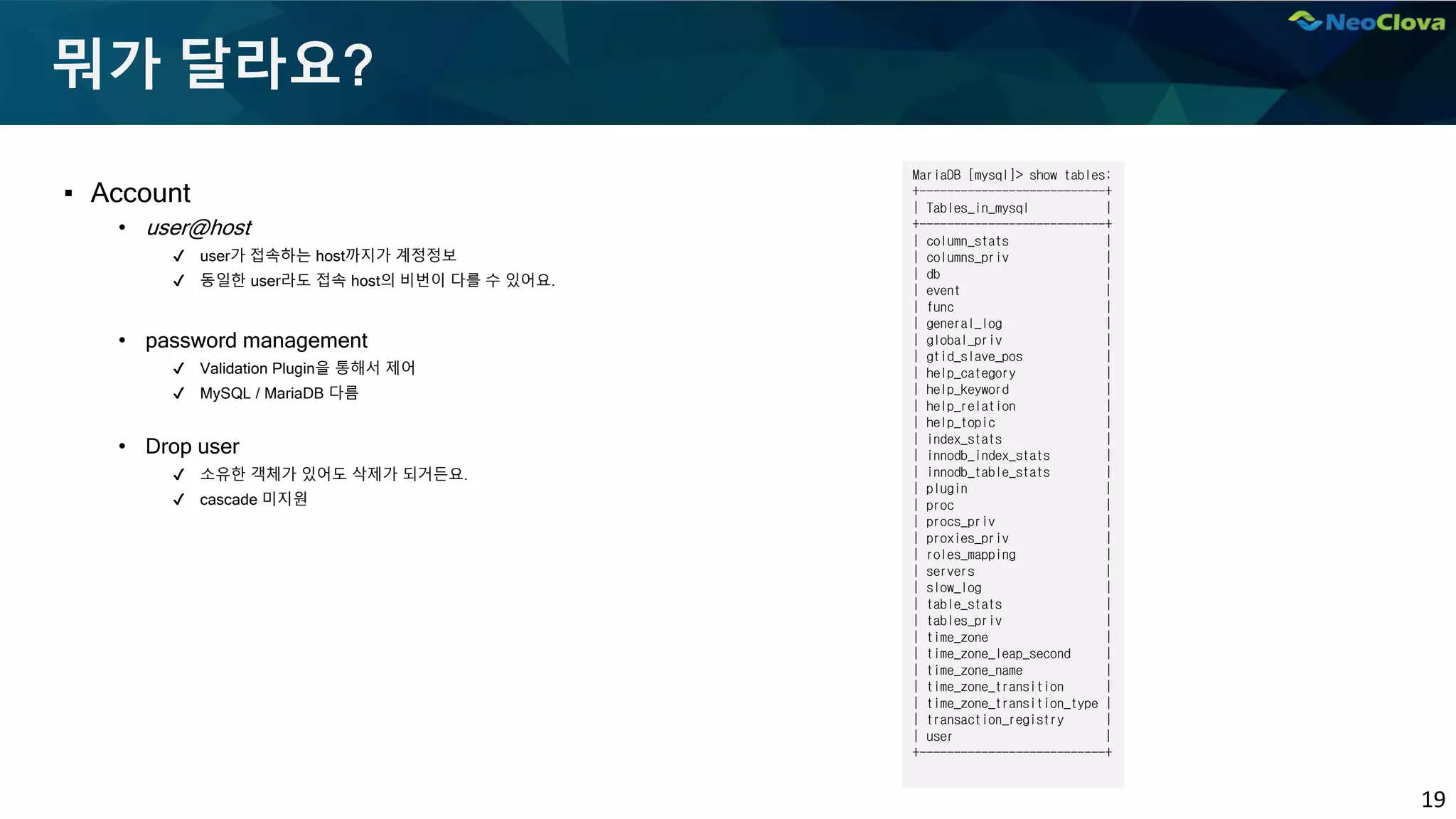 19
뭐가 달라요?
▪ Account
• user@host
✔ user가 접속하는 host까지가 계정정보
✔ 동일한 user라도 접속 host의 비번이 다를 수 있어요.
• password management
✔ Validation Plugin을 통해서 제어
✔ MySQL / MariaDB 다름
• Drop user
✔ 소유한 객체가 있어도 삭제가 되거든요.
✔ cascade 미지원
MariaDB [mysql]> show tables;
+---------------------------+
| Tables_in_mysql |
+---------------------------+
| column_stats |
| columns_priv |
| db |
| event |
| func |
| general_log |
| global_priv |
| gtid_slave_pos |
| help_category |
| help_keyword |
| help_relation |
| help_topic |
| index_stats |
| innodb_index_stats |
| innodb_table_stats |
| plugin |
| proc |
| procs_priv |
| proxies_priv |
| roles_mapping |
| servers |
| slow_log |
| table_stats |
| tables_priv |
| time_zone |
| time_zone_leap_second |
| time_zone_name |
| time_zone_transition |
| time_zone_transition_type |
| transaction_registry |
| user |
+---------------------------+
 