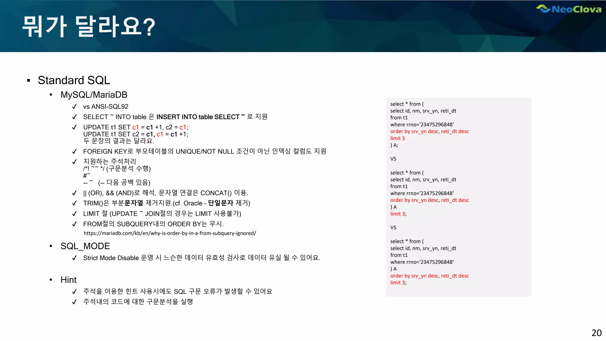 20
뭐가 달라요?
▪ Standard SQL
• MySQL/MariaDB
✔ vs ANSI-SQL92
✔ SELECT ~ INTO table 은 INSERT INTO table SELECT ~ 로 지원
✔ UPDATE t1 SET c1 = c1 +1, c2 = c1;
UPDATE t1 SET c2 = c1, c1 = c1 +1;
두 문장의 결과는 달라요.
✔ FOREIGN KEY로 부모테이블의 UNIQUE/NOT NULL 조건이 아닌 인덱싱 컬럼도 지원
✔ 지원하는 주석처리
/*! ~~ */ (구문분석 수행)
#~
-- ~ (-- 다음 공백 있음)
✔ || (OR), && (AND)로 해석, 문자열 연결은 CONCAT() 이용.
✔ TRIM()은 부분문자열 제거지원.(cf. Oracle – 단일문자 제거)
✔ LIMIT 절 (UPDATE ~ JOIN절의 경우는 LIMIT 사용불가)
✔ FROM절의 SUBQUERY내의 ORDER BY는 무시.
• SQL_MODE
✔ Strict Mode Disable 운영 시 느슨한 데이터 유효성 검사로 데이터 유실 될 수 있어요.
• Hint
✔ 주석을 이용한 힌트 사용시에도 SQL 구문 오류가 발생할 수 있어요
✔ 주석내의 코드에 대한 구문분석을 실행
select * from (
select id, nm, srv_yn, reti_dt
from t1
where rrno='23475296848'
order by srv_yn desc, reti_dt desc
limit 3
) A;
VS
select * from (
select id, nm, srv_yn, reti_dt
from t1
where rrno='23475296848'
order by srv_yn desc, reti_dt desc
) A
limit 3;
VS
select * from (
select id, nm, srv_yn, reti_dt
from t1
where rrno='23475296848'
) A
order by srv_yn desc, reti_dt desc
limit 3;
https://mariadb.com/kb/en/why-is-order-by-in-a-from-subquery-ignored/
 