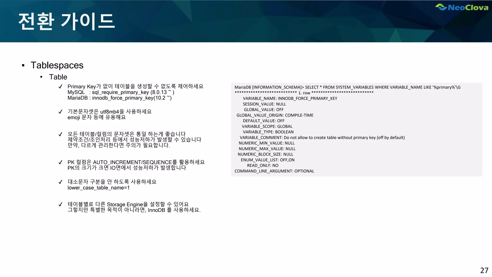 27
전환 가이드
▪ Tablespaces
• Table
✔ Primary Key가 없이 테이블을 생성할 수 없도록 제어하세요
MySQL : sql_require_primary_key (8.0.13 ~ )
MariaDB : innodb_force_primary_key(10.2 ~)
✔ 기본문자셋은 utf8mb4을 사용하세요
emoji 문자 등에 유용해요
✔ 모든 테이블/컬럼의 문자셋은 통일 하는게 좋습니다
제약조건/조인처리 등에서 성능저하가 발생할 수 있습니다
만약, 다르게 관리한다면 주의가 필요합니다.
✔ PK 컬럼은 AUTO_INCREMENT/SEQUENCE를 활용하세요
PK의 크기가 크면 IO면에서 성능저하가 발생합니다
✔ 대소문자 구분을 안 하도록 사용하세요
lower_case_table_name=1
✔ 테이블별로 다른 Storage Engine을 설정할 수 있어요
그렇지만 특별한 목적이 아니라면, InnoDB 를 사용하세요.
MariaDB [INFORMATION_SCHEMA]> SELECT * FROM SYSTEM_VARIABLES WHERE VARIABLE_NAME LIKE '%primary%'G
*************************** 1. row ***************************
VARIABLE_NAME: INNODB_FORCE_PRIMARY_KEY
SESSION_VALUE: NULL
GLOBAL_VALUE: OFF
GLOBAL_VALUE_ORIGIN: COMPILE-TIME
DEFAULT_VALUE: OFF
VARIABLE_SCOPE: GLOBAL
VARIABLE_TYPE: BOOLEAN
VARIABLE_COMMENT: Do not allow to create table without primary key (off by default)
NUMERIC_MIN_VALUE: NULL
NUMERIC_MAX_VALUE: NULL
NUMERIC_BLOCK_SIZE: NULL
ENUM_VALUE_LIST: OFF,ON
READ_ONLY: NO
COMMAND_LINE_ARGUMENT: OPTIONAL
 