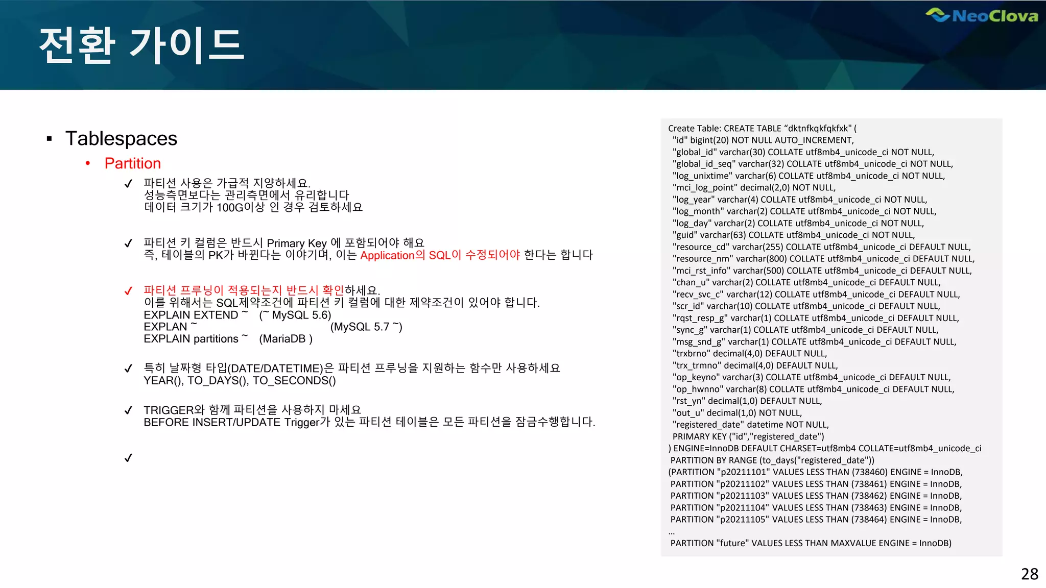 28
전환 가이드
▪ Tablespaces
• Partition
✔ 파티션 사용은 가급적 지양하세요.
성능측면보다는 관리측면에서 유리합니다
데이터 크기가 100G이상 인 경우 검토하세요
✔ 파티션 키 컬럼은 반드시 Primary Key 에 포함되어야 해요
즉, 테이블의 PK가 바뀐다는 이야기며, 이는 Application의 SQL이 수정되어야 한다는 합니다
✔ 파티션 프루닝이 적용되는지 반드시 확인하세요.
이를 위해서는 SQL제약조건에 파티션 키 컬럼에 대한 제약조건이 있어야 합니다.
EXPLAIN EXTEND ~ (~ MySQL 5.6)
EXPLAN ~ (MySQL 5.7 ~)
EXPLAIN partitions ~ (MariaDB )
✔ 특히 날짜형 타입(DATE/DATETIME)은 파티션 프루닝을 지원하는 함수만 사용하세요
YEAR(), TO_DAYS(), TO_SECONDS()
✔ TRIGGER와 함께 파티션을 사용하지 마세요
BEFORE INSERT/UPDATE Trigger가 있는 파티션 테이블은 모든 파티션을 잠금수행합니다.
✔
Create Table: CREATE TABLE “dktnfkqkfqkfxk" (
"id" bigint(20) NOT NULL AUTO_INCREMENT,
"global_id" varchar(30) COLLATE utf8mb4_unicode_ci NOT NULL,
"global_id_seq" varchar(32) COLLATE utf8mb4_unicode_ci NOT NULL,
"log_unixtime" varchar(6) COLLATE utf8mb4_unicode_ci NOT NULL,
"mci_log_point" decimal(2,0) NOT NULL,
"log_year" varchar(4) COLLATE utf8mb4_unicode_ci NOT NULL,
"log_month" varchar(2) COLLATE utf8mb4_unicode_ci NOT NULL,
"log_day" varchar(2) COLLATE utf8mb4_unicode_ci NOT NULL,
"guid" varchar(63) COLLATE utf8mb4_unicode_ci NOT NULL,
"resource_cd" varchar(255) COLLATE utf8mb4_unicode_ci DEFAULT NULL,
"resource_nm" varchar(800) COLLATE utf8mb4_unicode_ci DEFAULT NULL,
"mci_rst_info" varchar(500) COLLATE utf8mb4_unicode_ci DEFAULT NULL,
"chan_u" varchar(2) COLLATE utf8mb4_unicode_ci DEFAULT NULL,
"recv_svc_c" varchar(12) COLLATE utf8mb4_unicode_ci DEFAULT NULL,
"scr_id" varchar(10) COLLATE utf8mb4_unicode_ci DEFAULT NULL,
"rqst_resp_g" varchar(1) COLLATE utf8mb4_unicode_ci DEFAULT NULL,
"sync_g" varchar(1) COLLATE utf8mb4_unicode_ci DEFAULT NULL,
"msg_snd_g" varchar(1) COLLATE utf8mb4_unicode_ci DEFAULT NULL,
"trxbrno" decimal(4,0) DEFAULT NULL,
"trx_trmno" decimal(4,0) DEFAULT NULL,
"op_keyno" varchar(3) COLLATE utf8mb4_unicode_ci DEFAULT NULL,
"op_hwnno" varchar(8) COLLATE utf8mb4_unicode_ci DEFAULT NULL,
"rst_yn" decimal(1,0) DEFAULT NULL,
"out_u" decimal(1,0) NOT NULL,
"registered_date" datetime NOT NULL,
PRIMARY KEY ("id","registered_date")
) ENGINE=InnoDB DEFAULT CHARSET=utf8mb4 COLLATE=utf8mb4_unicode_ci
PARTITION BY RANGE (to_days("registered_date"))
(PARTITION "p20211101" VALUES LESS THAN (738460) ENGINE = InnoDB,
PARTITION "p20211102" VALUES LESS THAN (738461) ENGINE = InnoDB,
PARTITION "p20211103" VALUES LESS THAN (738462) ENGINE = InnoDB,
PARTITION "p20211104" VALUES LESS THAN (738463) ENGINE = InnoDB,
PARTITION "p20211105" VALUES LESS THAN (738464) ENGINE = InnoDB,
…
PARTITION "future" VALUES LESS THAN MAXVALUE ENGINE = InnoDB)
 