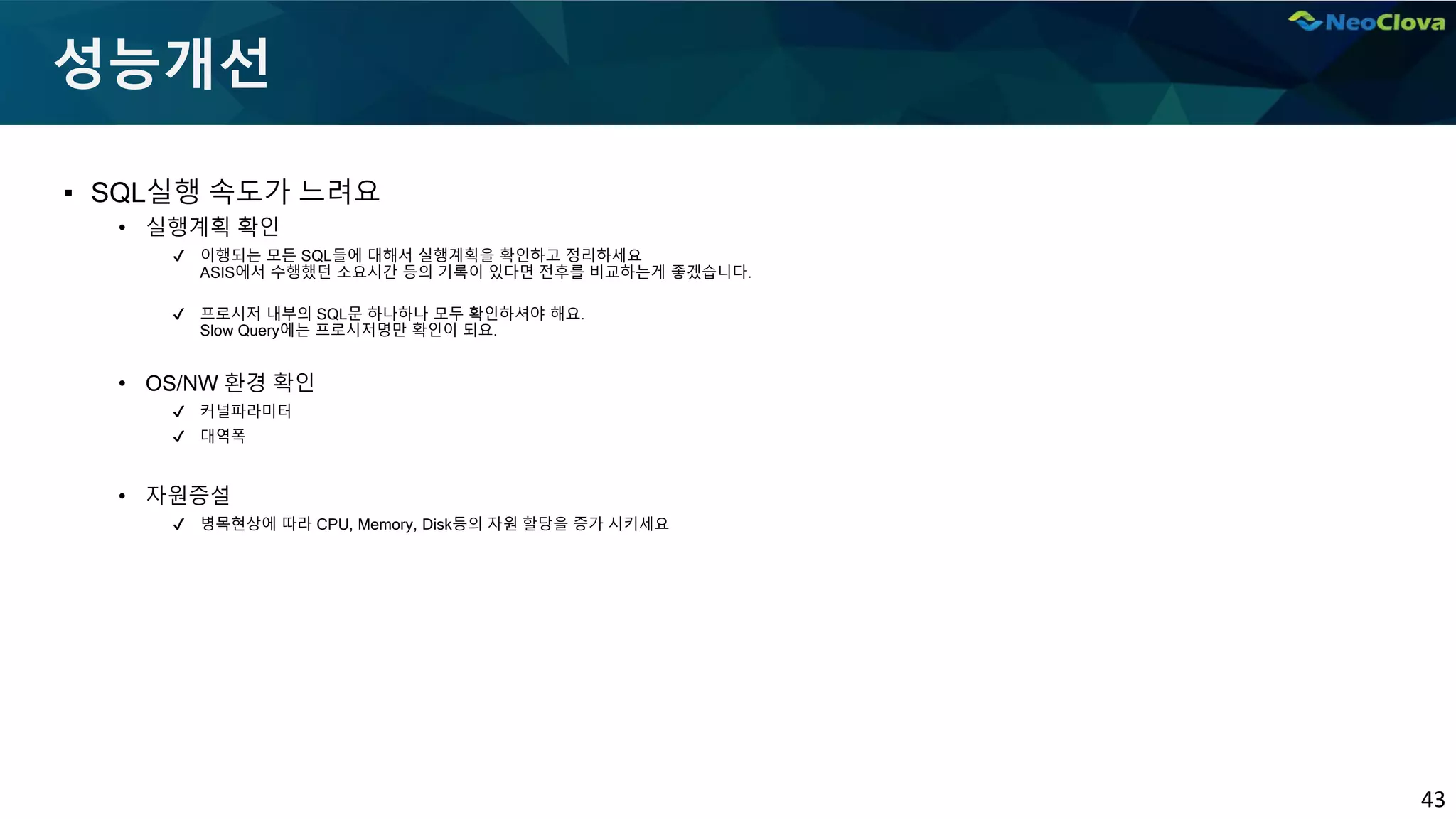 43
성능개선
▪ SQL실행 속도가 느려요
• 실행계획 확인
✔ 이행되는 모든 SQL들에 대해서 실행계획을 확인하고 정리하세요
ASIS에서 수행했던 소요시간 등의 기록이 있다면 전후를 비교하는게 좋겠습니다.
✔ 프로시저 내부의 SQL문 하나하나 모두 확인하셔야 해요.
Slow Query에는 프로시저명만 확인이 되요.
• OS/NW 환경 확인
✔ 커널파라미터
✔ 대역폭
• 자원증설
✔ 병목현상에 따라 CPU, Memory, Disk등의 자원 할당을 증가 시키세요
 