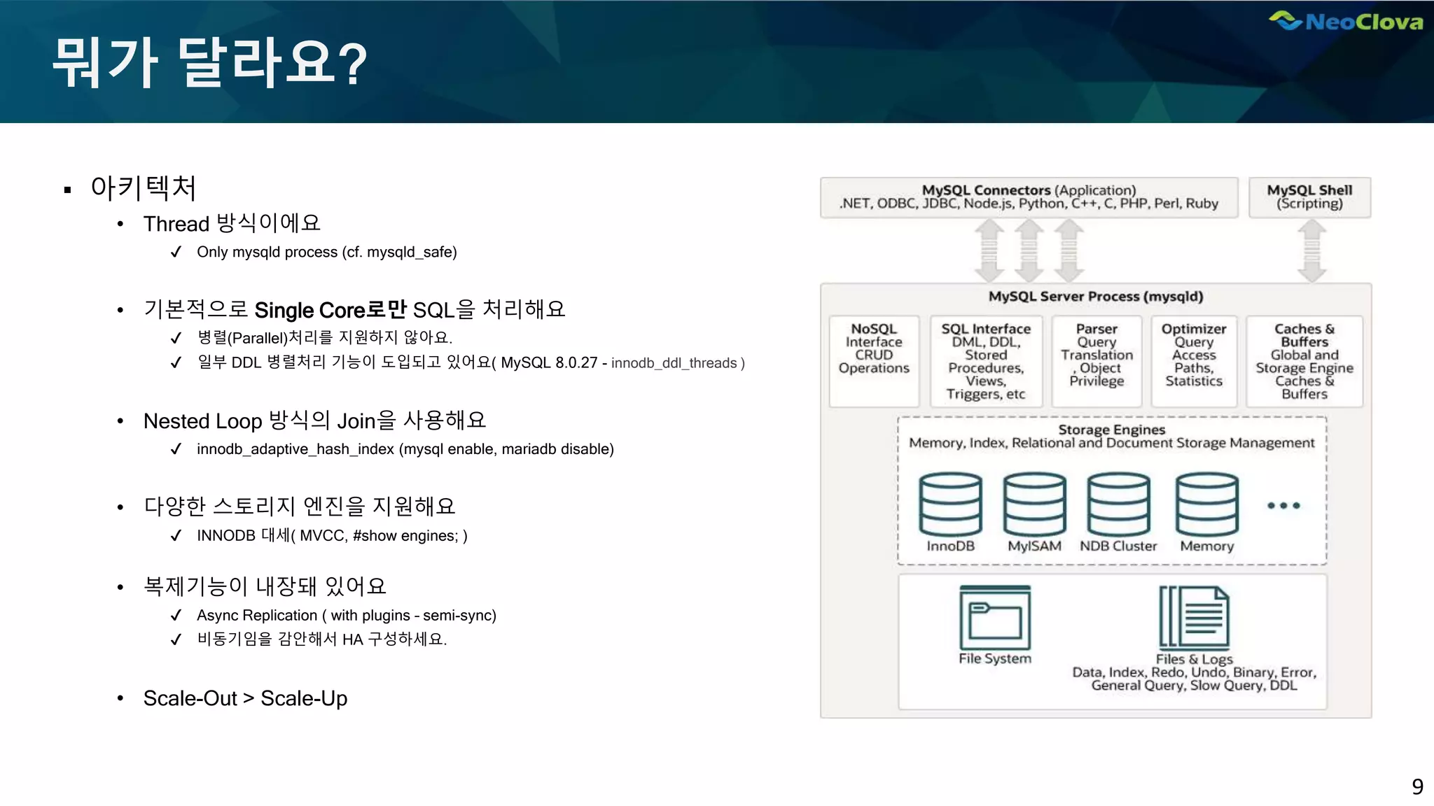 9
뭐가 달라요?
▪ 아키텍처
• Thread 방식이에요
✔ Only mysqld process (cf. mysqld_safe)
• 기본적으로 Single Core로만 SQL을 처리해요
✔ 병렬(Parallel)처리를 지원하지 않아요.
✔ 일부 DDL 병렬처리 기능이 도입되고 있어요( MySQL 8.0.27 - innodb_ddl_threads )
• Nested Loop 방식의 Join을 사용해요
✔ innodb_adaptive_hash_index (mysql enable, mariadb disable)
• 다양한 스토리지 엔진을 지원해요
✔ INNODB 대세( MVCC, #show engines; )
• 복제기능이 내장돼 있어요
✔ Async Replication ( with plugins – semi-sync)
✔ 비동기임을 감안해서 HA 구성하세요.
• Scale-Out > Scale-Up
 