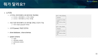 11
뭐가 달라요?
▪ 스키마
• 스키마는 데이터베이스와 동의어로 취급해요
✔ 인스턴스 > 데이터베이스 > 스키마 > 테이블
✔ 인스턴스 > 데이터베이스(스키마) > 테이블
• 서로 다른 데이터베이스의 테이블 간에도 조인이 가능
✔ 따라서 개념은 schema에 가까워요
• 소유자(owner) 개념은 없어요
• show databases , show schemas
• system schema
✔ mysql
✔ information_schema
✔ performance_schema
✔ sys
mysql> show databases;
+--------------------+
| Database |
+--------------------+
| information_schema |
| mysql |
| performance_schema |
| sys |
+--------------------+
mysql> show schemas;
+--------------------+
| Database |
+--------------------+
| information_schema |
| mysql |
| performance_schema |
| sys |
+--------------------+
 