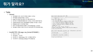 13
뭐가 달라요?
▪ Table
• General
✔ 테이블별로 다른 스토리지 엔진을 사용할 수 있어요.
✔ 테이블별로 압축을 제어할 수 있어요.
✔ Page수준 암호화 지원, 플러그인. 컬럼 암호화 아님.
✔ 대소문자 구분 활성화/비활성 할 수 있어요. 초기화 시점에 적용가능
✔ Table에 PK/UK로 AUTO_INCREMENT 컬럼을 1개 만들 수 있어요.
✔ PRIMARY KEY가 곧 테이블 이에요.
✔ 원격지 테이블/파일등에 연결할 수 있어요(federated , connect)
✔ 테이블을 삭제해도 권한이 취소되지 않아요(명시적인 REVOKE 필요)
• InnoDB 제한( 16K page, row_format=DYNAMIC )
✔ 최대 크기 : 64T
✔ 최대 컬럼 수 : 1017개
✔ 최대 행 크기 : 65535 Bytes (기본 + 오버플로 페이지)
✔ 기본 페이지 : 8126 Bytes (255byte 이하 컬럼들 합)
mysql [test]> show create table t1G
*************************** 1. row ***************************
Table: t1
Create Table: CREATE TABLE `t1` (
`id` int(11) NOT NULL,
`nm` varchar(20) COLLATE utf8mb4_bin DEFAULT NULL,
`rrno` varchar(13) COLLATE utf8mb4_bin NOT NULL,
`srv_yn` varchar(1) COLLATE utf8mb4_bin NOT NULL,
`reti_dt` varchar(8) COLLATE utf8mb4_bin NOT NULL,
PRIMARY KEY (`id`),
KEY `rrno` (`rrno`,`srv_yn`,`reti_dt`)
) ENGINE=InnoDB DEFAULT CHARSET=utf8mb4 COLLATE=utf8mb4_bin
1 row in set (0.001 sec)
mysql [test]> show global variables like 'innodb_default_row_format';
+---------------------------+---------+
| Variable_name | Value |
+---------------------------+---------+
| innodb_default_row_format | dynamic |
+---------------------------+---------+
1 row in set (0.001 sec)
 