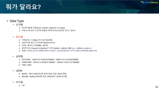 16
뭐가 달라요?
▪ Data Type
• 숫자형
✔ 정수형 세분화 지원(tinyint, smallint, mediumint, int, bigint)
✔ 부동소수점 값은 근사치로 반올림 처리에 유의 (FLOAT은 안쓰는 걸로!!)
• 문자열
✔ 가변길이는 1~2Bytes 추가 길이 필요해요
✔ 길이단위로 해석, 단 이진문자열은BYTE단위.
✔ UTF8 : 3BYTE, UTF8MB4 : 4BYTE
✔ 일반적으로 Character In-Senstive가 기본 Collation. (utf8mb4_0900_ai_ci , utf8mb4_unicode_ci )
✔ 대체로 데이터 값의 뒤 공백을 제거하고 비교하나, COLLATION 마다 차이가 있음으로 확인필요 (PAD 속성)
• 날짜형
✔ DATETIME : '1000-01-01 00:00:00.000000' ~ '9999-12-31 23:59:59.999999'
✔ TIMESTAMP: '1970-01-01 00:00:01.000000' ~ '2038-01-19 03:14:07.999999'
✔ TIME, YEAR
• JSON
✔ MySQL : RFC7159에 정의된 데이터유형 지원 ( JSON 객체)
✔ MariaDB : MySQL호환성을 위한 LONGTEXT (JSON 문자열)
• 미지원
✔ xml
 