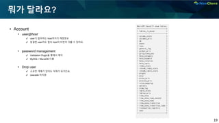 19
뭐가 달라요?
▪ Account
• user@host
✔ user가 접속하는 host까지가 계정정보
✔ 동일한 user라도 접속 host의 비번이 다를 수 있어요.
• password management
✔ Validation Plugin을 통해서 제어
✔ MySQL / MariaDB 다름
• Drop user
✔ 소유한 객체가 있어도 삭제가 되거든요.
✔ cascade 미지원
MariaDB [mysql]> show tables;
+---------------------------+
| Tables_in_mysql |
+---------------------------+
| column_stats |
| columns_priv |
| db |
| event |
| func |
| general_log |
| global_priv |
| gtid_slave_pos |
| help_category |
| help_keyword |
| help_relation |
| help_topic |
| index_stats |
| innodb_index_stats |
| innodb_table_stats |
| plugin |
| proc |
| procs_priv |
| proxies_priv |
| roles_mapping |
| servers |
| slow_log |
| table_stats |
| tables_priv |
| time_zone |
| time_zone_leap_second |
| time_zone_name |
| time_zone_transition |
| time_zone_transition_type |
| transaction_registry |
| user |
+---------------------------+
 