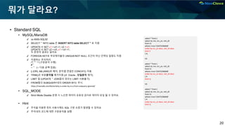 20
뭐가 달라요?
▪ Standard SQL
• MySQL/MariaDB
✔ vs ANSI-SQL92
✔ SELECT ~ INTO table 은 INSERT INTO table SELECT ~ 로 지원
✔ UPDATE t1 SET c1 = c1 +1, c2 = c1;
UPDATE t1 SET c2 = c1, c1 = c1 +1;
두 문장의 결과는 달라요.
✔ FOREIGN KEY로 부모테이블의 UNIQUE/NOT NULL 조건이 아닌 인덱싱 컬럼도 지원
✔ 지원하는 주석처리
/*! ~~ */ (구문분석 수행)
#~
-- ~ (-- 다음 공백 있음)
✔ || (OR), && (AND)로 해석, 문자열 연결은 CONCAT() 이용.
✔ TRIM()은 부분문자열 제거지원.(cf. Oracle – 단일문자 제거)
✔ LIMIT 절 (UPDATE ~ JOIN절의 경우는 LIMIT 사용불가)
✔ FROM절의 SUBQUERY내의 ORDER BY는 무시.
• SQL_MODE
✔ Strict Mode Disable 운영 시 느슨한 데이터 유효성 검사로 데이터 유실 될 수 있어요.
• Hint
✔ 주석을 이용한 힌트 사용시에도 SQL 구문 오류가 발생할 수 있어요
✔ 주석내의 코드에 대한 구문분석을 실행
select * from (
select id, nm, srv_yn, reti_dt
from t1
where rrno='23475296848'
order by srv_yn desc, reti_dt desc
limit 3
) A;
VS
select * from (
select id, nm, srv_yn, reti_dt
from t1
where rrno='23475296848'
order by srv_yn desc, reti_dt desc
) A
limit 3;
VS
select * from (
select id, nm, srv_yn, reti_dt
from t1
where rrno='23475296848'
) A
order by srv_yn desc, reti_dt desc
limit 3;
https://mariadb.com/kb/en/why-is-order-by-in-a-from-subquery-ignored/
 