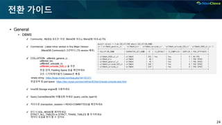 24
전환 가이드
▪ General
• DBMS
✔ Community : MySQL 8.0.31 이상, MariaDB 10.5.x, MariaDB 10.6.x(LTS)
✔ Commercial : Latest minor version in Any Major Version
(MariaDB Community는 2년마다 LTS version 배포)
✔ COLLATION : utf8mb4_general_ci ,
utf8mb4_bin,
utf8mb4_unicode_ci,
utf8mb4_unicode_520_ci 을 추천
한글 검색, Padding Space 등을 확인하세요
모든 스키마/테이블의 Collation은 통일.
empty string : https://bugs.mysql.com/bug.php?id=101311
한글검색 및 pad space : https://dev.mysql.com/doc/refman/8.0/en/charset-unicode-sets.html
✔ InnoDB Storage engine을 사용하세요
✔ Query Cache(MariaDB) 비활성화 하세요 (query_cache_type=0)
✔ 격리수준 (transaction_isolation = READ-COMMITTED)을 확인하세요
✔ 반드시 SQL_MODE를 제어하세요.
STRICT_ALL_TABLES or STRICT_TRANS_TABLES 를 추가하세요.
데이터 유실을 방지 할 수 있어요.
mysql> select * from COLLATIONS where COLLATION_NAME
in ('utf8mb4_general_ci' , 'utf8mb4_bin', 'utf8mb4_unicode_ci', 'utf8mb4_unicode_520_ci','utf8mb4_0900_ai_ci');
+------------------------+--------------------+-----+------------+-------------+---------+---------------+
| COLLATION_NAME | CHARACTER_SET_NAME | ID | IS_DEFAULT | IS_COMPILED | SORTLEN | PAD_ATTRIBUTE |
+------------------------+--------------------+-----+------------+-------------+---------+---------------+
| utf8mb4_0900_ai_ci | utf8mb4 | 255 | Yes | Yes | 0 | NO PAD |
| utf8mb4_bin | utf8mb4 | 46 | | Yes | 1 | PAD SPACE |
| utf8mb4_general_ci | utf8mb4 | 45 | | Yes | 1 | PAD SPACE |
| utf8mb4_unicode_520_ci | utf8mb4 | 246 | | Yes | 8 | PAD SPACE |
| utf8mb4_unicode_ci | utf8mb4 | 224 | | Yes | 8 | PAD SPACE |
+------------------------+--------------------+-----+------------+-------------+---------+---------------+
 
