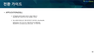 32
전환 가이드
▪ APPLICATION(SQL)
✔ OPTIMIZER HINT와 INDEX HINT의 사용을 자제합니다.
HINT절에 대한 구문분석으로 오류가 발생할 수 있어요
✔ SQL_MODE=ORACLE은 개별 세션에서만 사용하세요. (Only MariaDB)
MySQL에서는 전부 프로시저나 어플리케이션으로 변환하세요.
MariaDB에서는 set session sql_mode=oracle; ~;로 이용하세요.
 