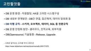 4
고민할것들
▪ DB 운영 환경 – 자원할당, HA을 고려한 시스템구성
▪ DB 내외부 연계방안 – DB간 연결, 접근제어, 데이터 암호화 등
▪ DB 이행 규칙 – 스키마, 오브젝트, 데이터, SQL 등 전환규칙
▪ DB 운영 안정화 방안 – 클라우드, 인적교육, 외부지원
▪ DB(Opensource) 기술동향 – Release, Upgrade
- 사례로 알아보는 오라클 마이그레이션
https://www.slideshare.net/neoclova/mariadb-249171970
 