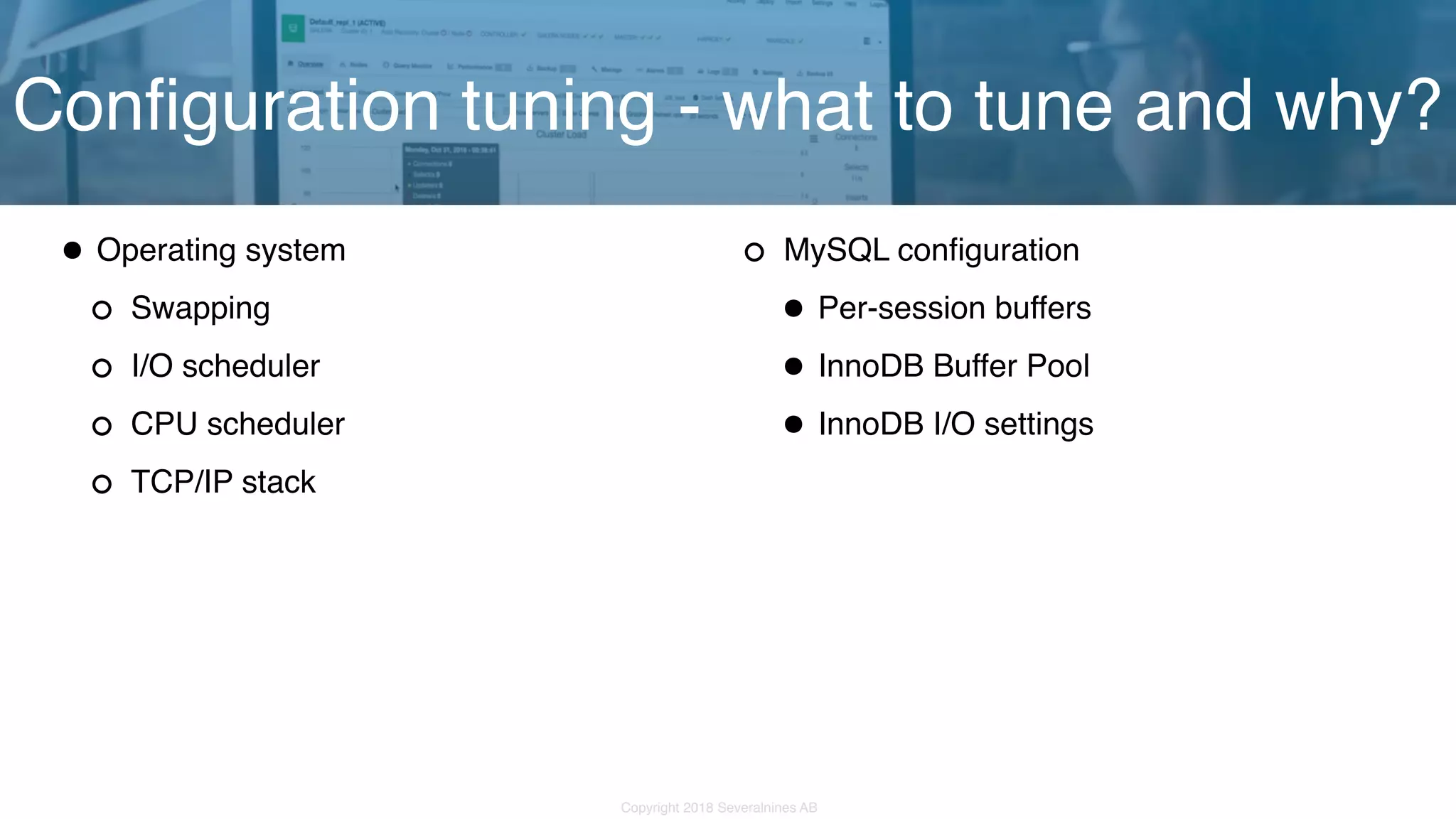 Copyright 2018 Severalnines AB •Operating system Swapping I/O scheduler CPU scheduler TCP/IP stack Configuration tuning - what to tune and why? MySQL configuration •Per-session buffers •InnoDB Buffer Pool •InnoDB I/O settings 