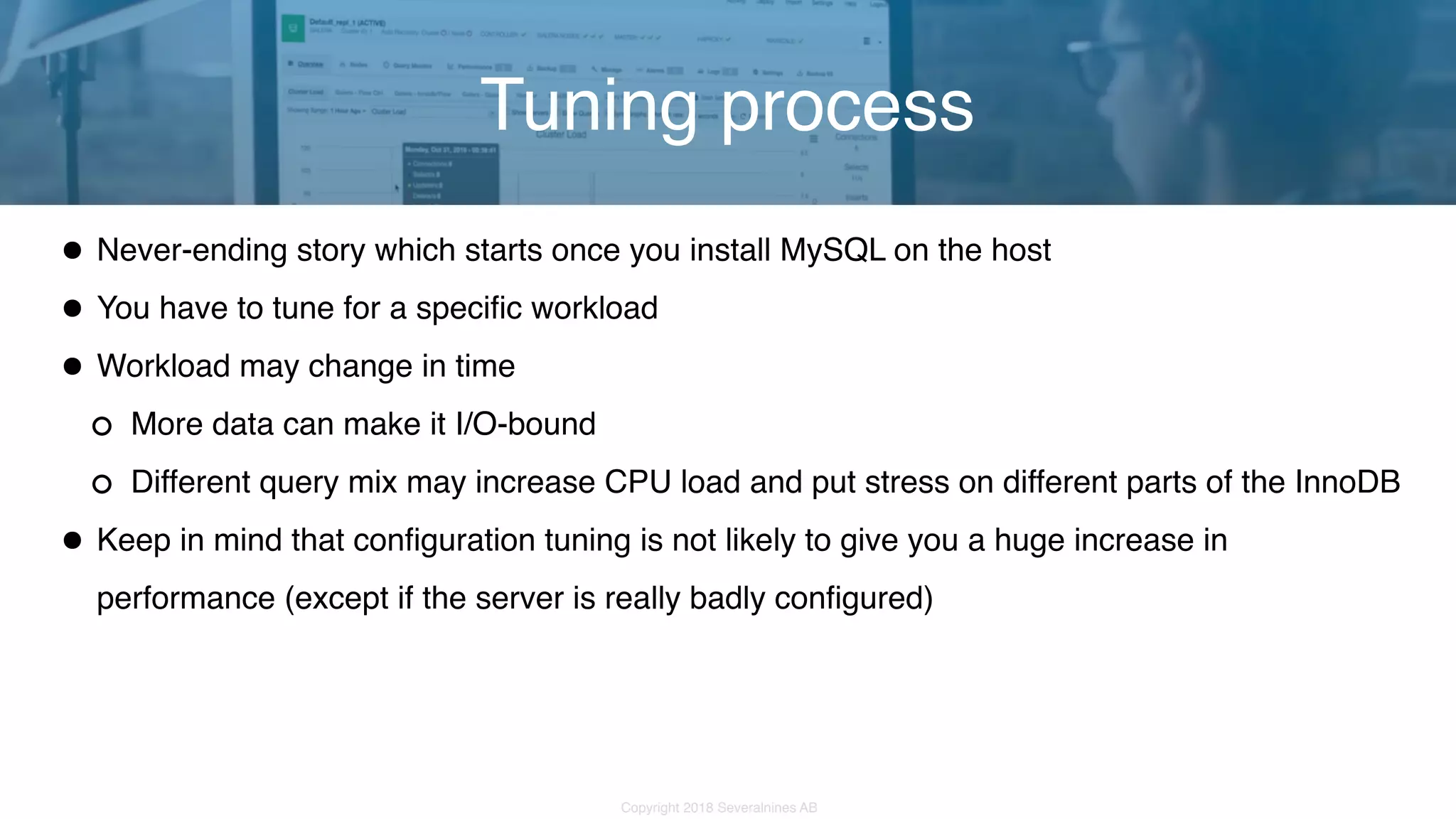 Copyright 2018 Severalnines AB •Never-ending story which starts once you install MySQL on the host •You have to tune for a specific workload •Workload may change in time More data can make it I/O-bound Different query mix may increase CPU load and put stress on different parts of the InnoDB •Keep in mind that configuration tuning is not likely to give you a huge increase in performance (except if the server is really badly configured) Tuning process 