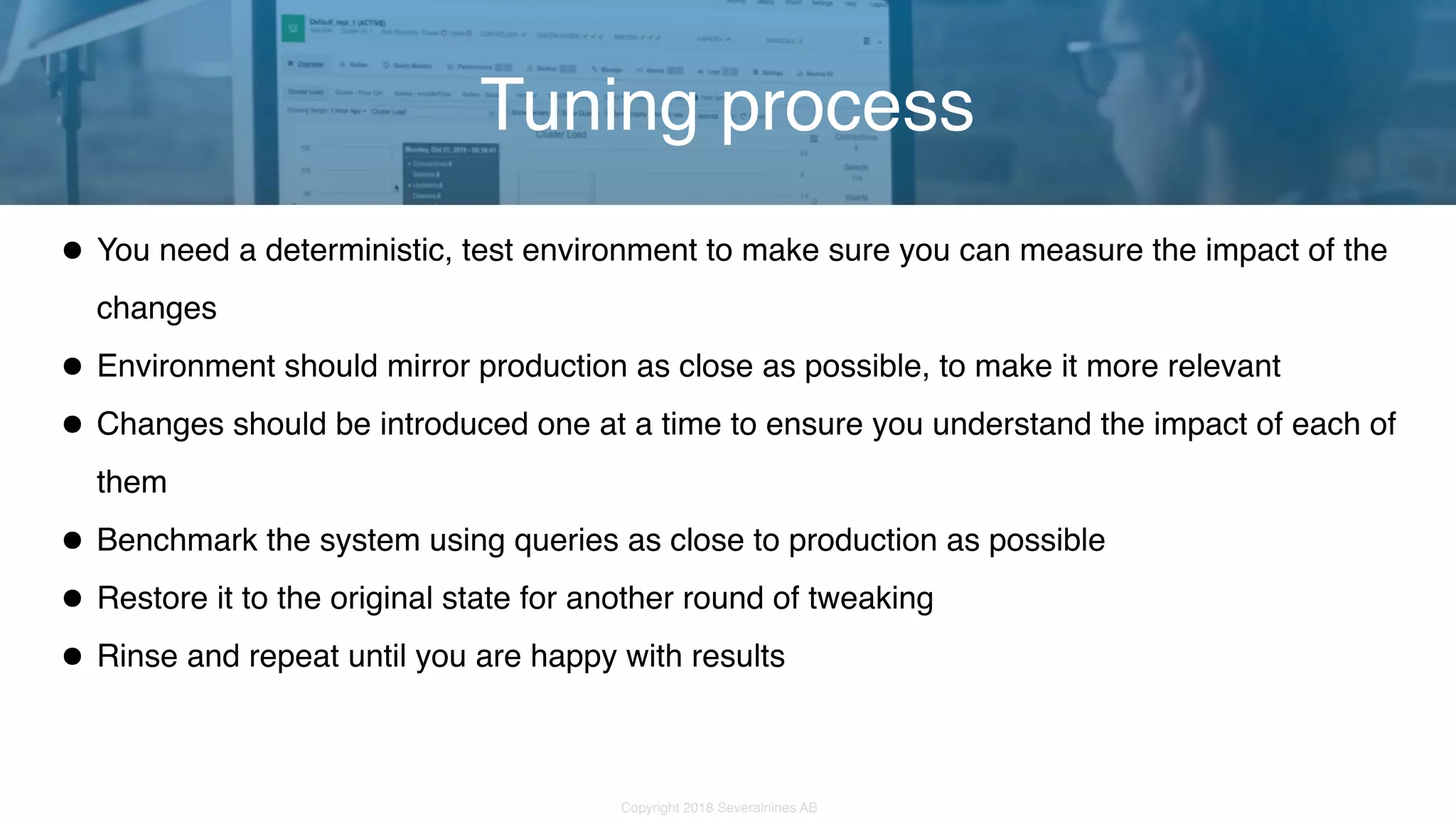 Copyright 2018 Severalnines AB •You need a deterministic, test environment to make sure you can measure the impact of the changes •Environment should mirror production as close as possible, to make it more relevant •Changes should be introduced one at a time to ensure you understand the impact of each of them •Benchmark the system using queries as close to production as possible •Restore it to the original state for another round of tweaking •Rinse and repeat until you are happy with results Tuning process 