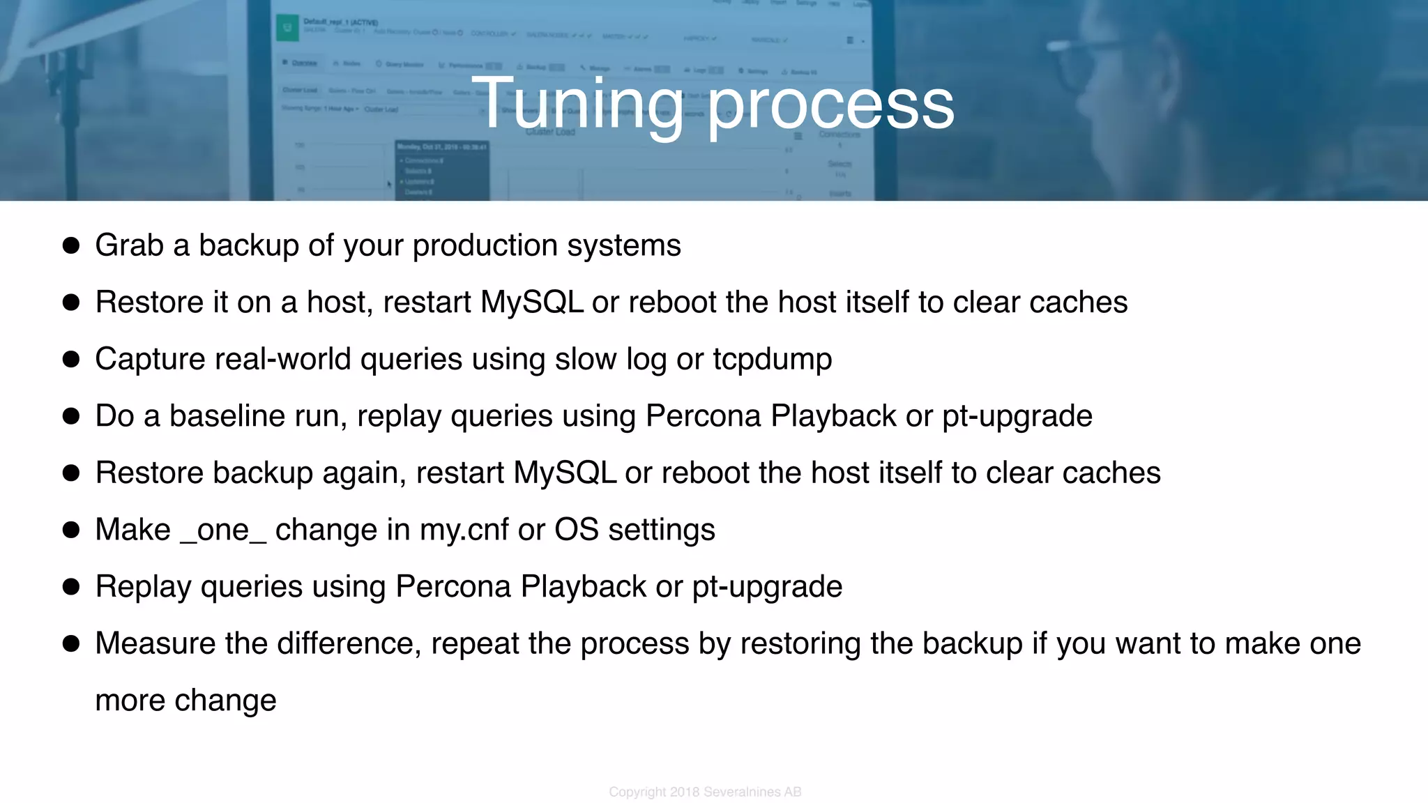 Copyright 2018 Severalnines AB •Grab a backup of your production systems •Restore it on a host, restart MySQL or reboot the host itself to clear caches •Capture real-world queries using slow log or tcpdump •Do a baseline run, replay queries using Percona Playback or pt-upgrade •Restore backup again, restart MySQL or reboot the host itself to clear caches •Make _one_ change in my.cnf or OS settings •Replay queries using Percona Playback or pt-upgrade •Measure the difference, repeat the process by restoring the backup if you want to make one more change Tuning process 
