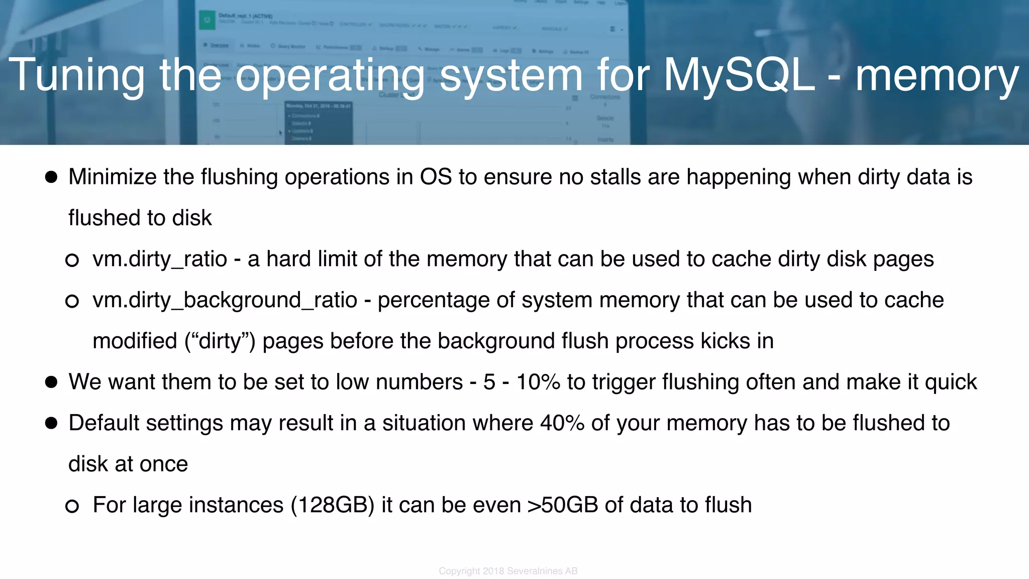 Copyright 2018 Severalnines AB •Minimize the flushing operations in OS to ensure no stalls are happening when dirty data is flushed to disk vm.dirty_ratio - a hard limit of the memory that can be used to cache dirty disk pages vm.dirty_background_ratio - percentage of system memory that can be used to cache modified (“dirty”) pages before the background flush process kicks in •We want them to be set to low numbers - 5 - 10% to trigger flushing often and make it quick •Default settings may result in a situation where 40% of your memory has to be flushed to disk at once For large instances (128GB) it can be even >50GB of data to flush Tuning the operating system for MySQL - memory 
