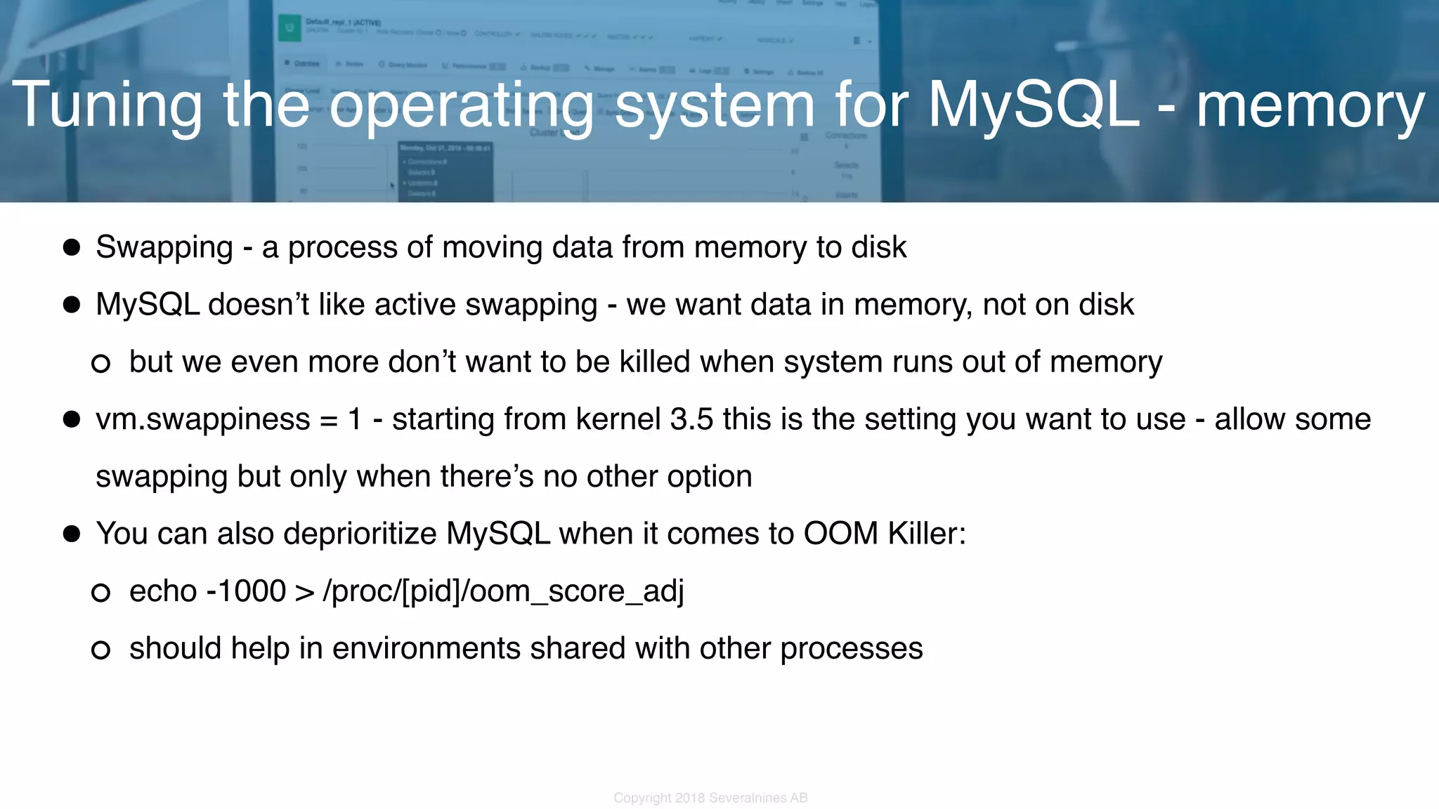 Copyright 2018 Severalnines AB •Swapping - a process of moving data from memory to disk •MySQL doesn’t like active swapping - we want data in memory, not on disk but we even more don’t want to be killed when system runs out of memory •vm.swappiness = 1 - starting from kernel 3.5 this is the setting you want to use - allow some swapping but only when there’s no other option •You can also deprioritize MySQL when it comes to OOM Killer: echo -1000 > /proc/[pid]/oom_score_adj should help in environments shared with other processes Tuning the operating system for MySQL - memory 