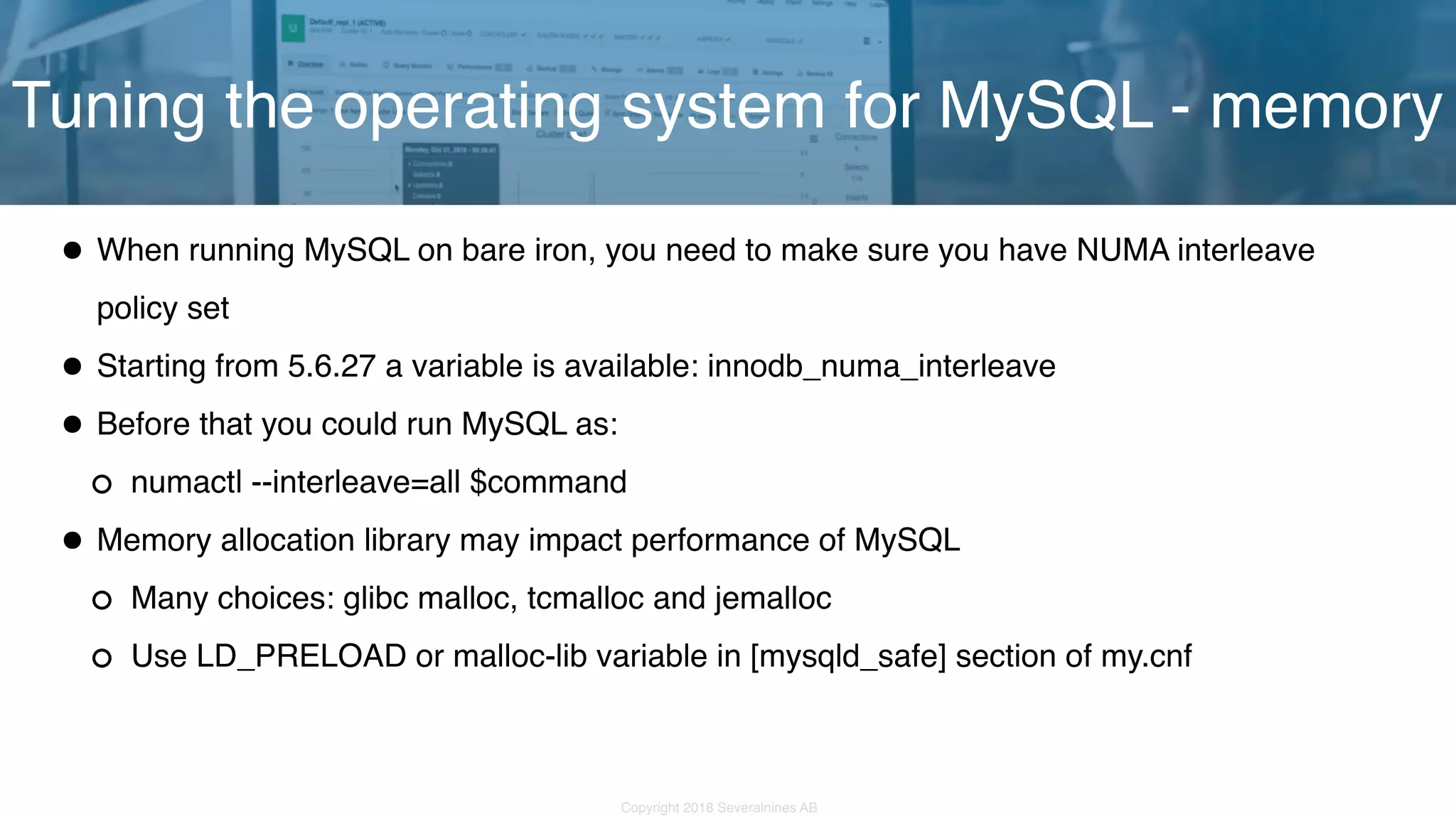 Copyright 2018 Severalnines AB •When running MySQL on bare iron, you need to make sure you have NUMA interleave policy set •Starting from 5.6.27 a variable is available: innodb_numa_interleave •Before that you could run MySQL as: numactl --interleave=all $command •Memory allocation library may impact performance of MySQL Many choices: glibc malloc, tcmalloc and jemalloc Use LD_PRELOAD or malloc-lib variable in [mysqld_safe] section of my.cnf Tuning the operating system for MySQL - memory 