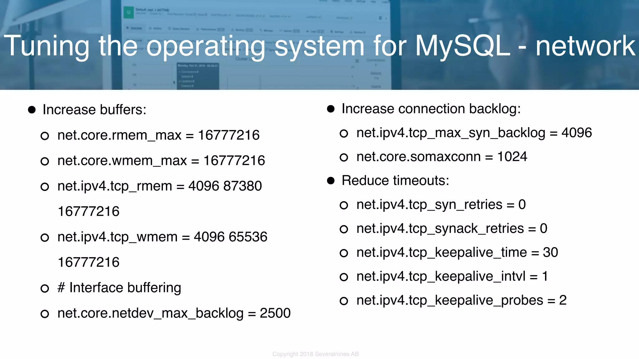 Copyright 2018 Severalnines AB •Increase buffers: net.core.rmem_max = 16777216 net.core.wmem_max = 16777216 net.ipv4.tcp_rmem = 4096 87380 16777216 net.ipv4.tcp_wmem = 4096 65536 16777216 # Interface buffering net.core.netdev_max_backlog = 2500 Tuning the operating system for MySQL - network •Increase connection backlog: net.ipv4.tcp_max_syn_backlog = 4096 net.core.somaxconn = 1024 •Reduce timeouts: net.ipv4.tcp_syn_retries = 0 net.ipv4.tcp_synack_retries = 0 net.ipv4.tcp_keepalive_time = 30 net.ipv4.tcp_keepalive_intvl = 1 net.ipv4.tcp_keepalive_probes = 2 