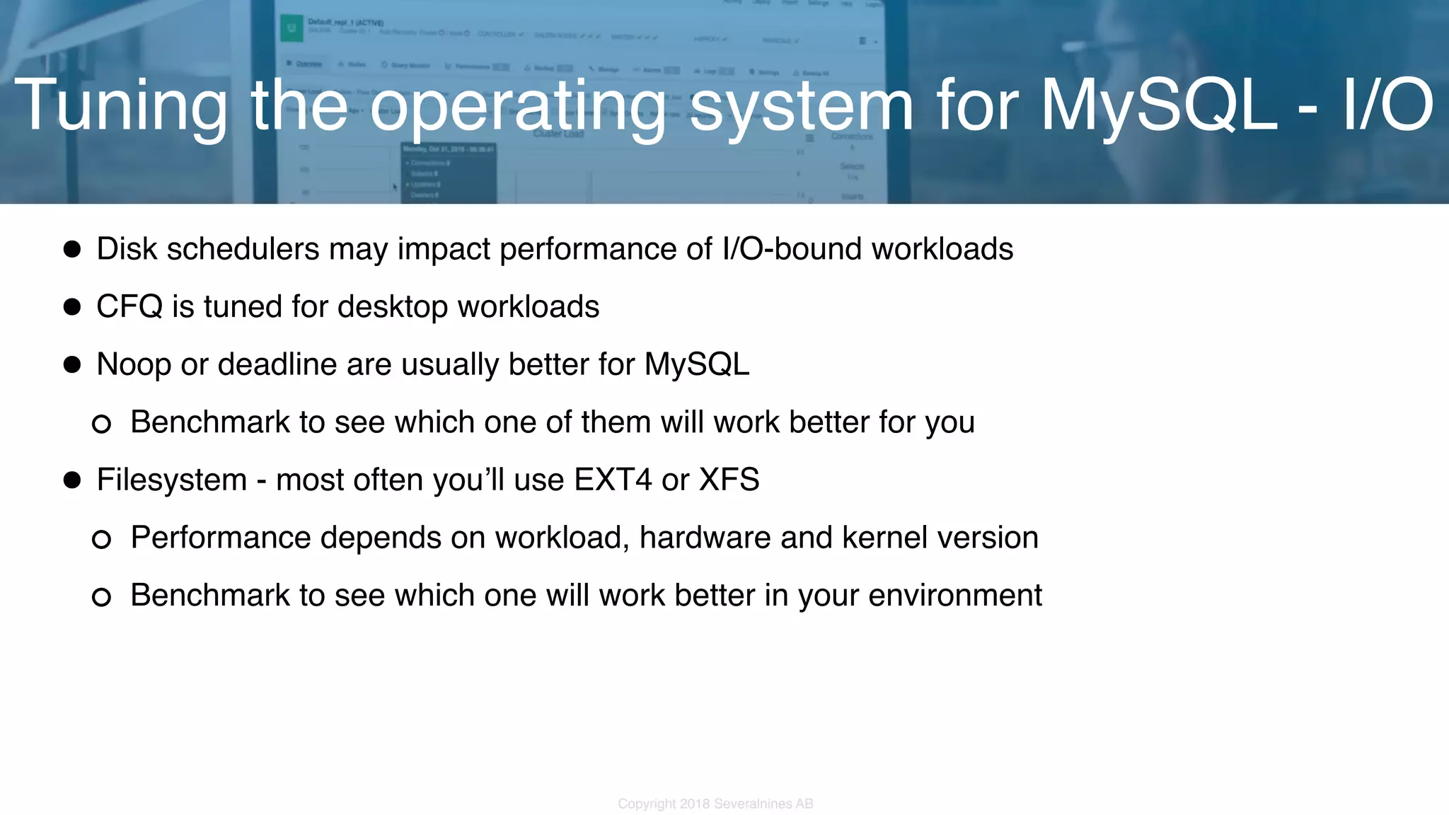 Copyright 2018 Severalnines AB •Disk schedulers may impact performance of I/O-bound workloads •CFQ is tuned for desktop workloads •Noop or deadline are usually better for MySQL Benchmark to see which one of them will work better for you •Filesystem - most often you’ll use EXT4 or XFS Performance depends on workload, hardware and kernel version Benchmark to see which one will work better in your environment Tuning the operating system for MySQL - I/O 