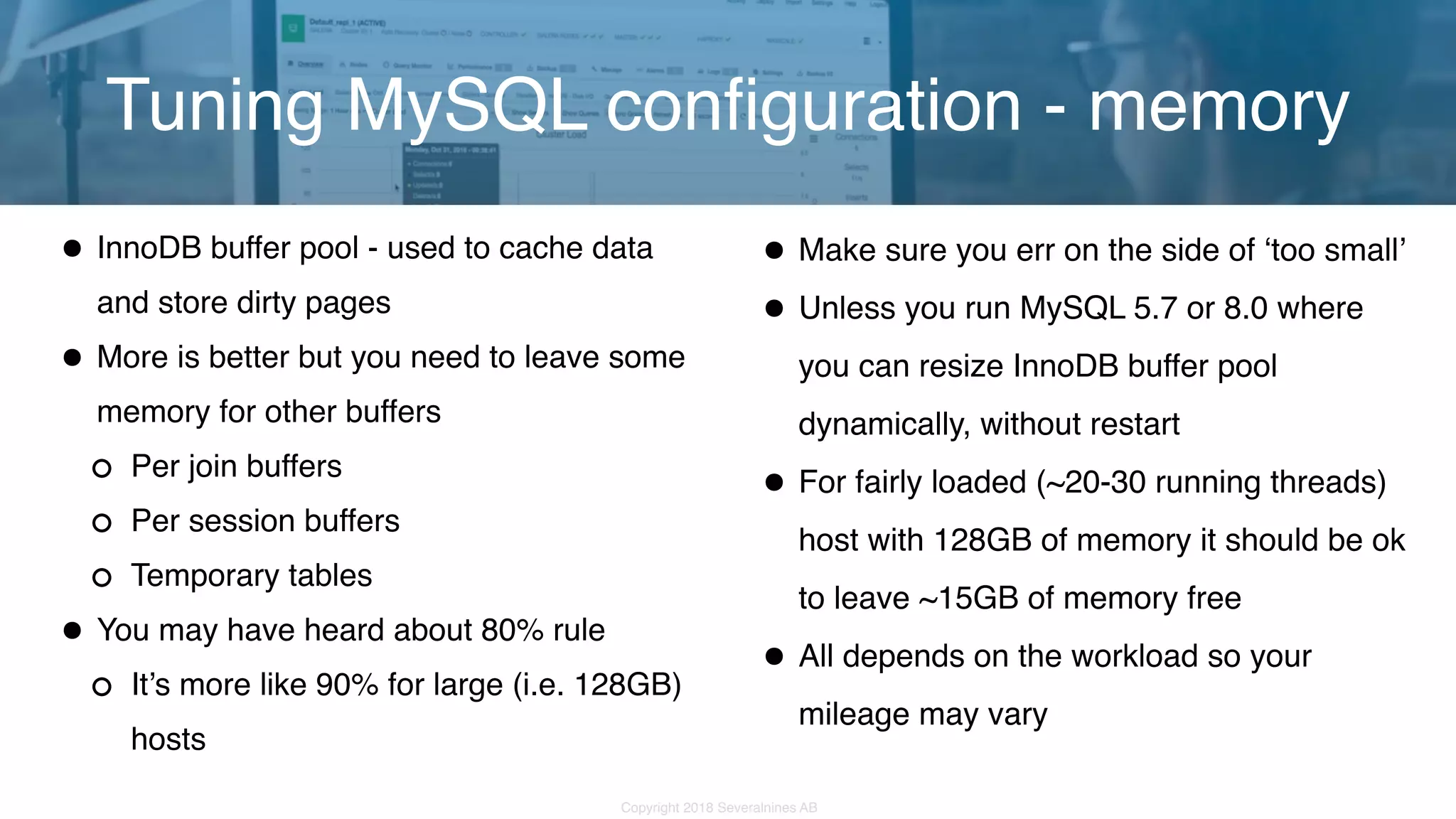 Copyright 2018 Severalnines AB •InnoDB buffer pool - used to cache data and store dirty pages •More is better but you need to leave some memory for other buffers Per join buffers Per session buffers Temporary tables •You may have heard about 80% rule It’s more like 90% for large (i.e. 128GB) hosts Tuning MySQL configuration - memory •Make sure you err on the side of ‘too small’ •Unless you run MySQL 5.7 or 8.0 where you can resize InnoDB buffer pool dynamically, without restart •For fairly loaded (~20-30 running threads) host with 128GB of memory it should be ok to leave ~15GB of memory free •All depends on the workload so your mileage may vary 